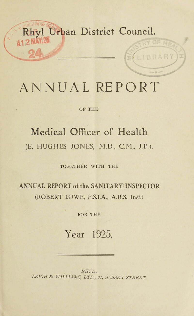 ANNUAL REPORT OF THE Medical Officer of Health (E. HUGHES JONES, M.D., CM,, J.P.). TOGETHER WITH THE ANNUAL REPORT of the SANITARYilNSPECTOR (ROBERT LOWE, F.S.I.A., A.R.S. InS.) FOB THE i Year 1925. RHVL : LEIGH & WILLIAMS, LTD., 31, SUSSEX STREET.