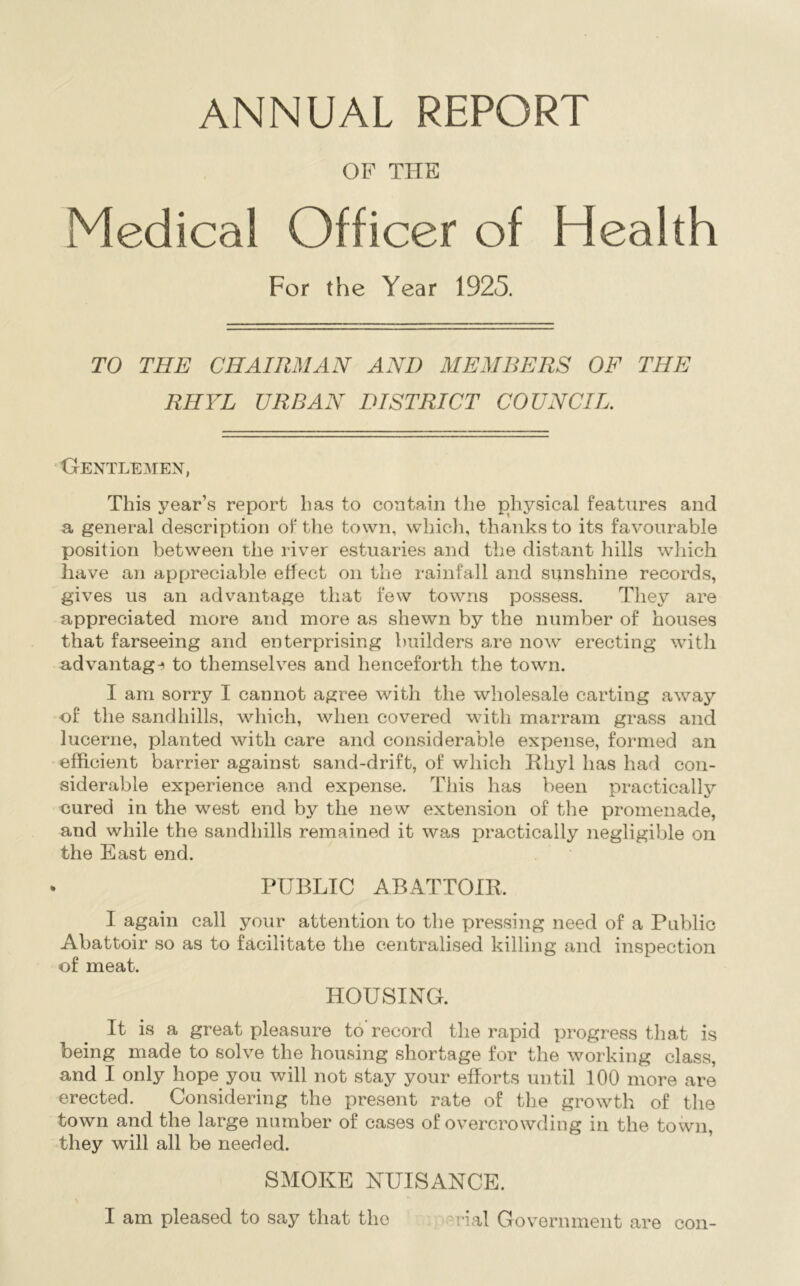 ANNUAL REPORT OF THE Medical Officer of Health For the Year 1925. TO THE CHAIRMAN AND MEMBERS OF THE RHYL URBAN DISTRICT COUNCIL. •Gentlemen, This year’s report has to contain the physical features and a general description of the town, which, thanks to its favourable position between the river estuaries and the distant hills which have an appreciable effect on the rainfall and sunshine records, gives us an advantage that few towns possess. They are appreciated more and more as shewn by the number of houses that farseeing and enterprising builders are now erecting with advantag-^ to themselves and henceforth the town. I am sorry I cannot agree with the wholesale carting away of the sandhills, which, when covered with marram grass and lucerne, planted with care and considerable expense, formed an efficient barrier against sand-drift, of which Rhyl has had con- siderable experience and expense. This has been practically cured in the west end by the new extension of tlie promenade, and while the sandhills remained it was practically negligible on the East end. PUBLIC ABATTOIR. I again call your attention to the pressing need of a Public Abattoir so as to facilitate the centralised killing and inspection of meat. HOUSING. It is a great pleasure to record the rapid progress that is being made to solve the housing shortage for the working class, and I only hope you will not stay your efforts until 100 more are erected. Considering the present rate of the growth of the town and the large number of cases of overcrowding in the town, they will all be needed. SMOKE NUISANCE.