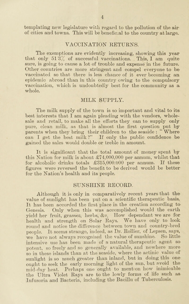 templating new legislature with regard to the pollution of the air of cities and towns. This will be beneficial to the country at large. VACCINATION RETURNS. The exemptions are evidently increasing, showing this year that only 51'3% of successful vaccinations. This, I am quite sure, is going to cause a lot of trouble and expense in the future. Other countries are more stringent and compel everyone to be vaccinated so that there is less chance of it ever becoming an epidemic abroad than in this country owing to the compulsory vaccination, which is undoubtedly best for the community as a whole. MILK SUPPLY. The milk supply of the town is so important and vital to its- best interests that I am again pleading with the vendors, whole- sale and retail, to make all the efforts they can to supply only pure, clean milk, as that is almost the first question put by parents when they bring their children to the seaside : ‘ Where can I get the best milk ?” If only the public confidence be gained the sales would double or treble in amount. It is significant that the total amount of money spent by this Nation for milk is about £74,000,000 per annum, whilst that for alcoholic drinks totals £315,000.000 per annum. If these figures were reversed the benefit to be derived would be better for the Nation’s health and its people. SUNSHINE RECORD. Although it is only in comparatively recent years that the value of sunlight has been put on a scientific therapeutic basis. It has been accorded the first place in the creation according to Genesis. Only when this was accomplished would the earth yield her fruit, grasses, herbs, &c. How dependant we are for health and strength on Solar Rays. We have only to look round and notice the difference between town and country-bred people. It seems strange, indeed, as Dr. Rollier, of Lepsen, says, we have not always recognised the value of sunshine. So little intensive use has been made of a natural therapeutic agent so potent, so freely and so generally available, and nowhere more so in these islands than at the seaside, where the actinic value of sunlight is so much greater than inland, but in doing this one ought to seek the early morning light of the sun, but avoid the mid-day heat. Perhaps one ought to mention how inimicable the Ultra Violet Rays are to the lowly forms of life such as Infusoria and Bacteria, including the Bacillu of Tuberculosis.