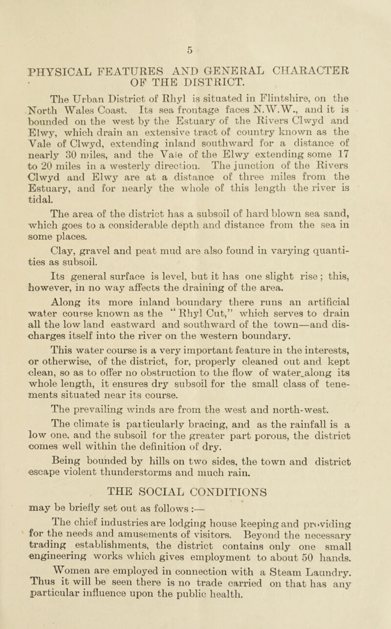 PHYSICAL FEATURES AND GENERAL CHARACTER OF THE DISTRICT. The Urban District of Rhyl is situated in Flintshire, on the North Wales Coast. Its sea frontage faces N.W.W., and it is bounded on the west by the Estuary of the Rivers Clwyd and Elwy, which drain an extensive tract of country known as the Vale of Clwyd, extending inland southward for a distance of nearly 30 miles, and the Vale of the Elwy extending some 17 to 20 miles in a westerly direction. The junction of the Rivers Clwyd and Elwy are at a distance of three miles from the Estuary, and for nearly the whole of this length the river is tidal. The area of the district has a subsoil of hard blown sea sand, which goes to a considerable depth and distance from the sea in some places. Clay, gravel and peat mud are also found in varying quanti- ties as subsoil. Its general surface is level, but it has one slight rise; this, however, in no way affects the draining of the area. Along its more inland boundary there runs an artificial water course known as the “ Rhyl Cut,” which serves to drain all the low land eastward and southward of the town—and dis- charges itself into the river on the western boundary. This water course is a very important feature in the interests, or otherwise, of the district, for, properly cleaned out and kept clean, so as to offer no obstruction to the flow of water.along its whole length, it ensures dry subsoil for the small class of tene- ments situated near its course. The prevailing winds are from the west and north-west. The climate is paiticularly bracing, and as the rainfall is a low one, and the subsoil tor the greater part porous, the district conies well within the definition of dry. Being bounded hy hills on two sides, the town and district escape violent thunderstorms and much rain. THE SOCIAL CONDITIONS may be briefly set out as follows :— The chief industries are lodging house keeping and providing for the needs and amusements of visitors. Beyond the necessary trading establishments, the district contains only one small engineering works which gives employment to about 50 hands. AVomen are employed in connection with a Steam Laundry. Thus it will be seen there is no trade carried on that has any particular influence upon the public health.