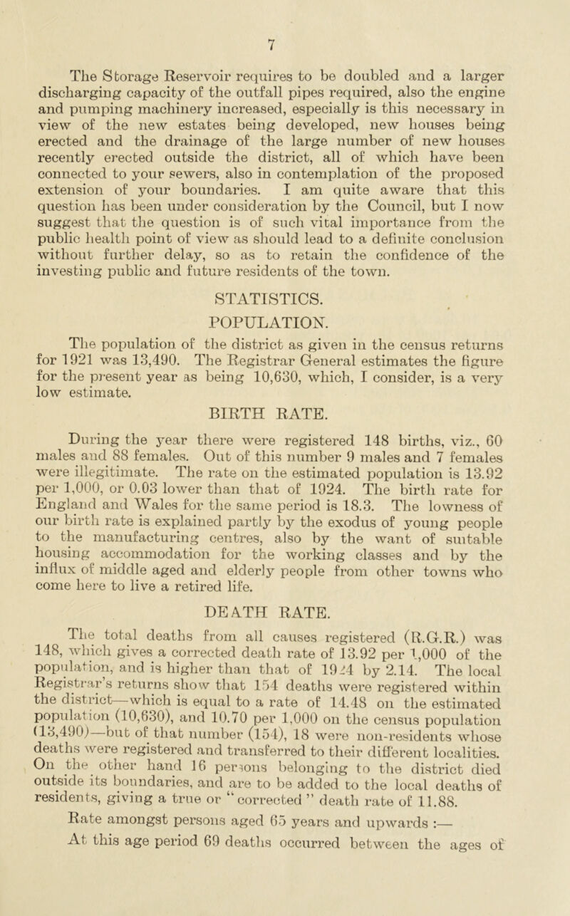 The Storage Reservoir requires to be doubled and a larger discharging capacity of the outfall pipes required, also the engine and pumping machinery increased, especially is this necessary in view of the new estates being developed, new houses being erected and the drainage of the large number of new houses recently erected outside the district, all of which have been connected to your sewers, also in contemplation of the proposed extension of your boundaries. I am quite aware that this question has been under consideration by the Council, but I now suggest that tlie question is of such vital importance from the public health point of view as should lead to a definite conclusion without further delay, so as to retain the confidence of the investing public and future residents of the town. STATISTICS. POPULATION. The population of the district as given in the census returns for 1921 was 13,490. The Registrar General estimates the figure for the present year as being 10,630, which, I consider, is a very low estimate. BIRTH RATE. During the year there were registered 148 births, viz., GO males and 88 females. Out of this number 9 males and 7 females were illegitimate. The rate on the estimated population is 13.92 per 1,000, or 0.03 lower than that of 1924. The birth rate for England and Wales for the same period is 18.3. The lowness of our birth rate is explained partly by the exodus of young people to the manufacturing centres, also by the want of suitable housing accommodation for the working classes and by the influx of middle aged and elderly people from other towns who come here to live a retired life. DEATH RATE. The total deaths from all causes registered (R.G.R.) was 148, which gives a corrected death rate of 13.92 per 1,000 of the population, and is higher than that of 19-H by 2.14. The local Registrar s returns show that 154 deaths were registered within the distinct which is equal to a rate of 14.48 on the estimated population (10,630), and 10.70 per 1,000 on the census population (13,4901 but of that number (154), 18 were non-residents whose deaths were registered and transferred to their different localities. On the other hand 16 persons belonging to the district died outside its boundaries, and are to be added to the local deaths of residents, giving a true or “corrected ” death rate of 11.88. Rate amongst persons aged 65 years and upwards :— At this age period 69 deaths occurred between the ages of