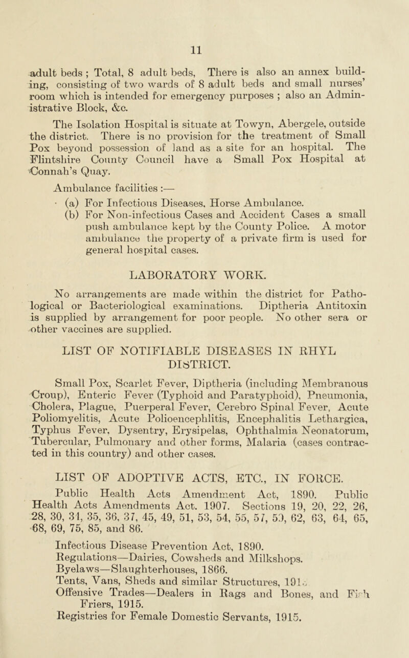 adult beds ; Total, 8 adult beds, There is also an annex build- ing, consisting of two wards of 8 adult beds and small nurses’ room which is intended for emergency purposes ; also an Admin- istrative Block, &c. The Isolation Hospital is situate at Towyn, Abergele, outside the district. There is no provision for the treatment of Small Pox beyond possession of land as a site for an hospital. The Flintshire County Council have a Small Pox Hospital at Conn all’s Quaj^ Ambulance facilities:— • (a) For Infectious Diseases, Horse Ambulance. (b) For Non-infectious Cases and Accident Cases a small push ambulance kept by the County Police. A motor ambulance the property of a private firm is used for general hosiiital cases. LABOBATOKY WORK. No arrangements are made within the district for Patho- logical or Bacteriological examinations. Diptheria Antitoxin is supplied by arrangement for poor people. No other sera or other vaccines are supplied. LIST OF NOTIFIABLE DISEASES IN RHYL DISTRICT. Small Pox, Scarlet Fever, Diptheria (including Membranous Croup), Enteric Fever (Typhoid and Paratyphoid), Pneumonia, Cholera, Plague, Puerperal Fever, Cerebro Spinal Fever, Acute Poliomyelitis, Acute Polioencephlitis, Encephalitis Lethargica, Typhus Fever, Dysentry, Erysipelas, Ophthalmia Neonatorum, Tubercular, Pulmonary and other forms. Malaria (cases contrac- ted in this country) and other cases. LIST OF ADOPTIVE ACTS, ETC., IN FORCE. Public Health Acts Amendment Act, 1890. Public Health Acts Amendments Act. 1907. Sections 19, 20, 22, 26, 28, 30, 31, 35, 36, 37, 45, 49, 51, 53, 54, 55, 57, 5:), 62, 63, 64, 65, '68, 69, 75, 85, and 86. Infectious Disease Prevention Act, 1890. Regulations—Dairies, Cowsheds and Milkshops. Byelaws—Slaughterhouses, 1866. Tents, Vans, Sheds and similar Structures, 191o Offensive Trades—Dealers in Rags and Bones, and Firh Friers, 1915. Registries for Female Domestic Servants, 1915.