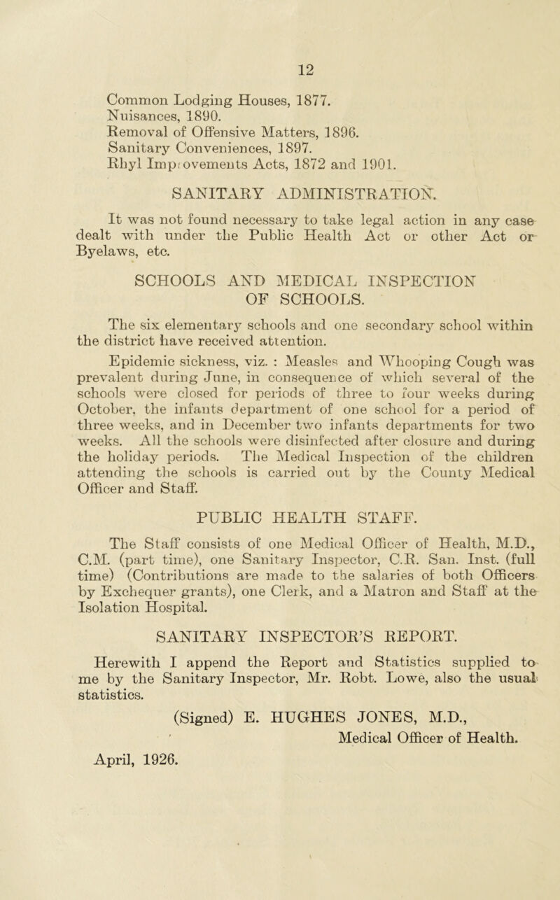 Common Lodging Houses, 1877. Nuisances, 1890. Removal of Offensive Matters, 1896. Sanitary Conveniences, 1897. Rhyl Improvements Acts, 1872 and 1901. SANITARY ADMINISTRATION. It was not found necessary to take legal action in any case dealt with under the Public Health Act or other Act or Byelaws, etc. SCHOOLS AND MEDICAL INSPECTION OF SCHOOLS. The six elementary schools and one secondary school within the district have received attention. Epidemic sickness, viz. : Measles and Whooping Cough was prevalent during June, in consequence of which several of the schools were closed for periods of three to four weeks during October, the infants department of one school for a period of three weeks, and in December two infants departments for two weeks. All the schools were disinfected after closure and during the holiday periods. The Medical Inspection of the children attending the schools is carried out by the County Medical Officer and Staff. PUBLIC HEALTH STAFF. The Staff consists of one Medical Officer of Health, M.D., C.M. (part time), one Sanitary Inspector, C.R. San. Inst, (full time) (Contributions are made to the salaries of both Officers by Exchequer grants), one Clerk, and a Matron and Staff at the Isolation Hospital. SANITARY INSPECTOR’S REPORT. Herewith I append the Report and Statistics supplied to me by the Sanitary Inspector, Mr. Robt. Lowe, also the usual' statistics. (Signed) E. HUGHES JONES, M.D., Medical Officer of Health. April, 1926.
