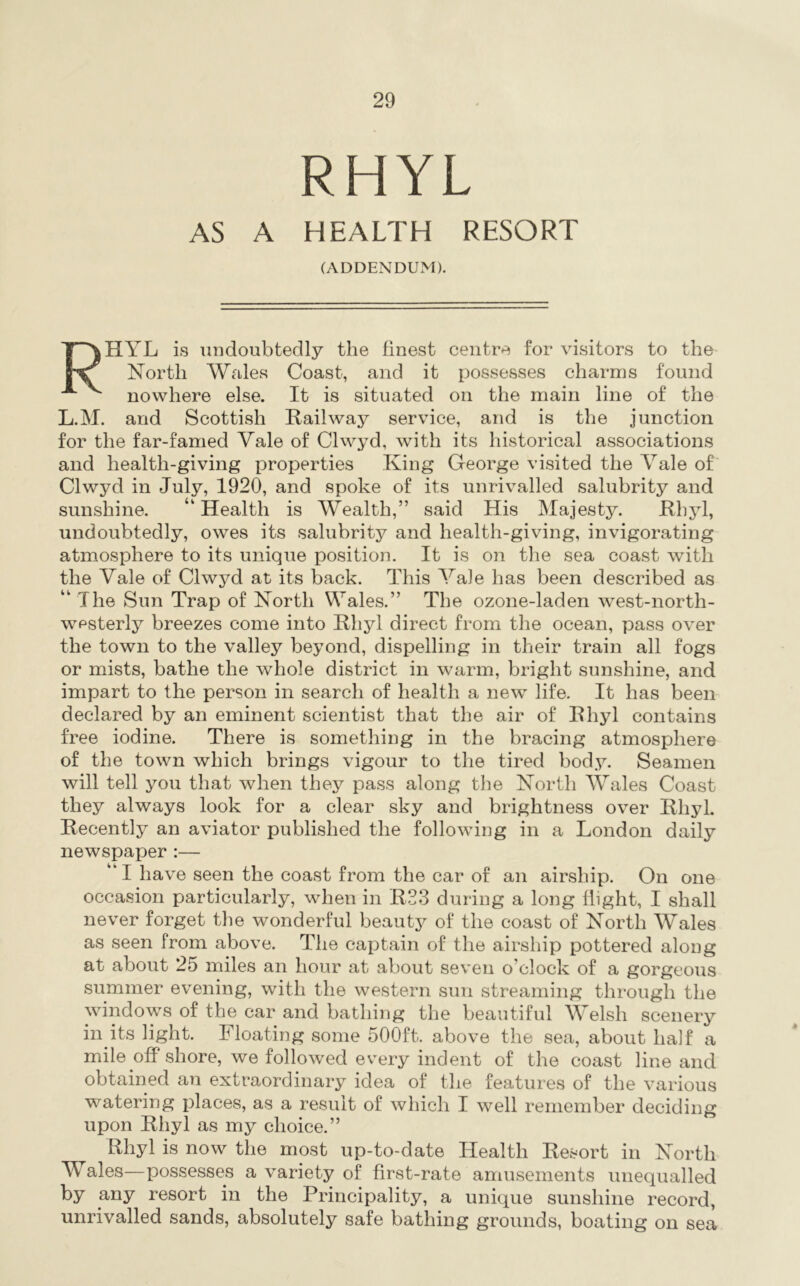 RHYL AS A HEALTH RESORT (ADDENDUM). Rhyl is undoubtedly the finest centre for visitors to the- North Wales Coast, and it possesses charms found nowhere else. It is situated on the main line of the L.M. and Scottish Railway service, and is the junction for the far-famed Vale of Clwyd, with its historical associations and health-giving properties King George visited the Vale of' Clwyd in July, 1920, and spoke of its unrivalled salubrity and sunshine. “ Health is Wealth,” said His Majesty. Rhyl, undoubtedly, owes its salubrity and health-giving, invigorating atmosphere to its unique position. It is on the sea coast with the Vale of Clwyd at its back. This Vale has been described as “ The Sun Trap of North Wales.” The ozone-laden west-north- wpsterly breezes come into Rhyl direct from the ocean, pass over the town to the valley beyond, dispelling in their train all fogs or mists, bathe the whole district in warm, bright sunshine, and impart to the person in search of health a new life. It has been declared by an eminent scientist that the air of Rhyl contains free iodine. There is something in the bracing atmosphere of the town which brings vigour to the tired body. Seamen will tell you that when they pass along the North Wales Coast they always look for a clear sky and brightness over Rhyl. Recently an aviator published the following in a London daily newspaper :— “ I have seen the coast from the car of an airship. On one occasion particularly, when in R33 during a long flight, I shall never forget the wonderful beauty of the coast of North Wales as seen from above. The captain of the airship pottered along at about 25 miles an hour at about seven o’clock of a gorgeous summer evening, with the western sun streaming through the windows of the car and bathing the beautiful Welsh scenery in its light. Floating some 500ft. above the sea, about half a mile off shore, we followed every indent of the coast line and obtained an extraordinary idea of the features of the various watering places, as a result of which I well remember deciding upon Rhyl as my choice.” Rhyl is now the most up-to-date Health Resort in North Wales—possesses a variety of first-rate amusements unequalled by any resort in the Principality, a unique sunshine record, unrivalled sands, absolutely safe bathing grounds, boating on sea