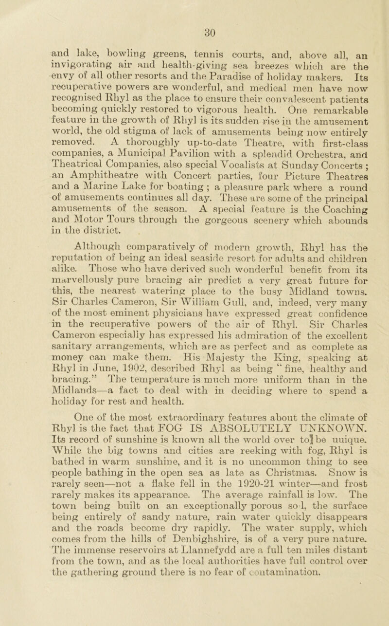 and lake, bowling greens, tennis courts, and, above all, an invigorating air and health-giving sea breezes wliicli are the envy of all other resorts and the Paradise of holiday makers. Its recuperative powers are wonderful, and medical men have now recognised Phyl as the place to ensure tlieir convalescent patients becoming quickly restored to vigorous health. One remarkable feature in the growth of Phyl is its sudden rise in the amusement world, the old stigma of lack of amusements being now entirely removed. A thoroughly up-to-date Theatre, with first-class companies, a Municipal Pavilion with a splendid Orchestra, and Theatrical Companies, also special Vocalists at Sunday Concerts ; an Amphitheatre with Concert parties, four Picture Theatres and a Marine Lake for boating ; a pleasure park where a round of amusements continues all day. These are some of the principal amusements of the season. A special feature is the Coaching and Motor Tours through the gorgeous scenery which abounds in the district. Although comparatively of modern growth, Phyl has the reputation of being an ideal seaside resort for adults and children alike. Those who have derived sucli wonderful benefit from its mctrvellously pure bracing air predict a very great future for this, the nearest watering place to the busy Midland towns. Sir Charles Cameron, Sir William Gull, and, indeed, very many of the most eminent physicians have expressed great confidence in the recuperative powers of the air of Phyl. Sir Charles Cameron especially has expressed his admiration of the excellent sanitary arrangements, which are as perfect and as complete as money can make them. His Majesty the King, speaking at Phyl in June, 1902, described Phyl as being “fine, healthy and bracing.” The temperature is much more uniform than in the Midlands—a fact to deal with in deciding where to spend a holiday for rest and health. One of the most extraordinary features about the climate of Phyl is the fact that FOG IS ABSOLUTELY UNKNOWN. Its record of sunshine is known all the world over to| be unique. While the big towns and cities are reeking with fog, Phyl is bathed in warm sunshine, and it is no uncommon thing to see people bathing in the open sea as late as Christmas. Snow is rarely seen—not a fiake fell in the 1920-21 winter—and frost rarely makes its appearance. The average rainfall is low. The town being built on an exceptionally porous so l, the surface being entirely of sandy nature, rain water quickly disappears and the roads become dry rapidly. The water supply, which comes from the hills of Denbighshire, is of a very pure nature. The immense reservoirs at Llannefydd are a full ten miles distant from the town, and as the local authorities have full control over the gathering ground there is no fear of contamination.