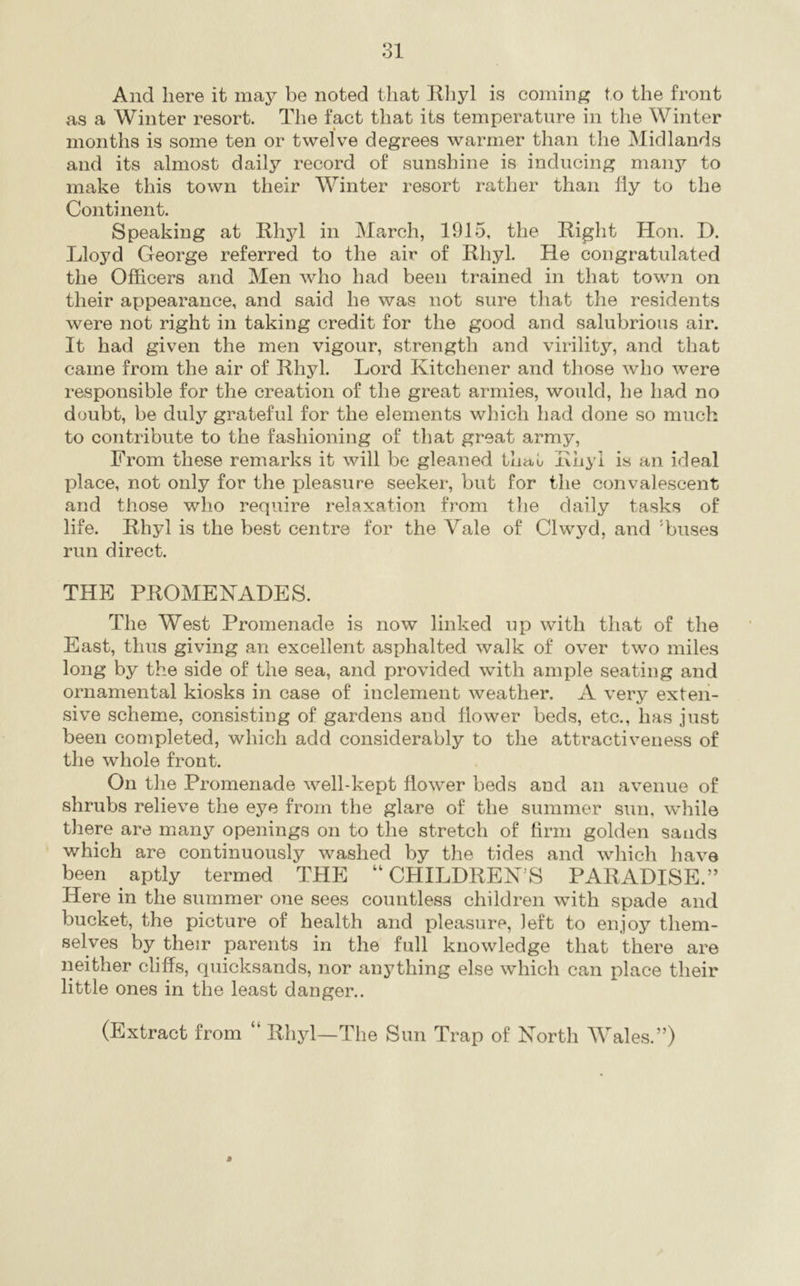 And here it may be noted that Ehyl is coming to the front as a Winter resort. The fact that its temperature in the Winter months is some ten or twelve degrees warmer than the Midlands and its almost daily record of sunshine is inducing many to make this town their Winter resort rather than fly to the Continent. Speaking at Ehyl in March, 1915, the Eight Hon. D. Lloyd George referred to the air of Ehyl. He congratulated the Officers and Men who had been trained in that town on their appearance, and said he was not sure that the residents were not right in taking credit for the good and salubrious air. It had given the men vigour, strength and virility, and that came from the air of Ehyl. Lord Kitchener and those who were responsible for the creation of the great armies, would, he had no doubt, be duly grateful for the elements which had done so much to contribute to the fashioning of that great army, From these remarks it will be gleaned that Ehyl is an ideal place, not only for the pleasure seeker, but for the convalescent and those who require relaxation from tlie daily tasks of life. Ehyl is the best centre for the Vale of Clwyd, and 'buses run direct. THE PEOMENADES. The West Promenade is now linked up with that of the East, thus giving an excellent asphalted walk of over two miles long by the side of the sea, and provided with ample seating and ornamental kiosks in case of inclement weather. A very exten- sive scheme, consisting of gardens and flower beds, etc., has just been completed, which add considerably to the attractiveness of the whole front. On the Promenade well-kept flower beds and an avenue of shrubs relieve the eye from the glare of the summer sun, while there are many openings on to the stretch of firm golden sands which are continuously washed by the tides and which have been aptly termed THE “ CHILDEEN’S PAEADISE.” Here in the summer one sees countless children with spade and bucket, the picture of health and pleasure, left to enjoy them- selves by their parents in the full knowledge that there are neither cliffs, quicksands, nor anything else which can place their little ones in the least danger.. (Extract from “ Ehyl—The Sun Trap of North Wales.”) j