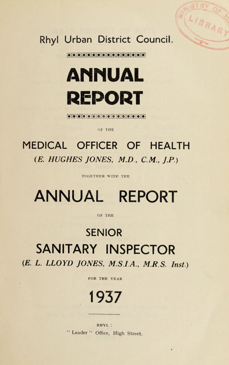 Rhyl Urban District Council. AMMUAL REPORT OF THE MEDICAL OFFICER OF HEALTH (E. HUGHES JONES, M.D , C M., J.P.) TOGETHER WITH THE ANNUAL REPORT OF THE SENIOR SANITARY INSPECTOR {E. L. LLOYD JONES, M.S.IA., M.R.S. Inst) FOR THE YEAR 1937 RHYL :  Leader  Office, High Street.