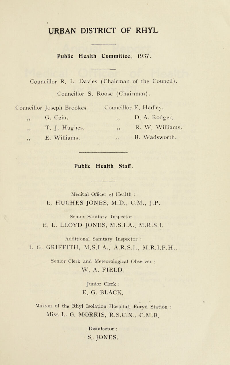 URBAN DISTRICT OF RHYL- Public Health Committee, 1937. Councillor R. L. Da\'ies (Chairman of llie Council). Councillor S. Roose (Chairman). ounclllor Joseph Brookes ,, C'l. Cain. ,, T. J. Hug'hes. ,, E. Williams. C'ouncillor F. Hadley. ,, D, A. Rodger. ,, R. W. Williams. ,, B. Wadsworth. Public Health Staff. Meciital Officer of Health : E. HI GHES JONES, M.D., C.M., J.P. Senior Sanitary Inspector : E. L. LLOYD JONES, M.S.I.A., M.R.S.I. Additional Sanitary Inspector ; I. C. GRIFFITH, M.S.I.A., A.R.S.L, M.R.LP.H., Senior Clerk and Meteorological Observer : W. A. FIELD. Junior Clerk : E. G. BLACK. Matron of the Rhyl Isolation Hospital, Foryd Station : Miss L. G. MORRIS, R.S.C.N., C.M.B. Disinfector : s.. JONES.