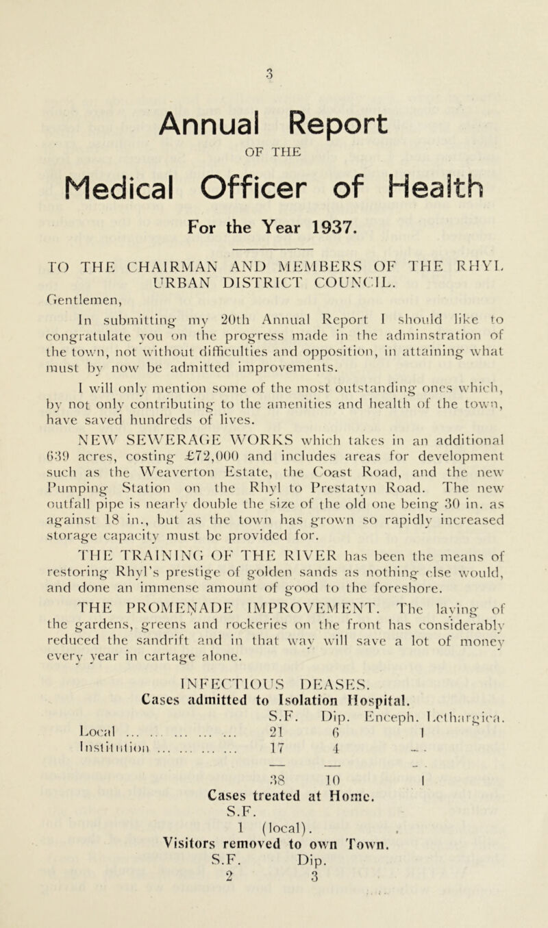 Annual Report OF THE Medical Officer of Health For the Year 1937. TO THE CHAIRMAN AND MEMBERS OF THE RHYL URBAN DISTRICT COUNCIL. Cientlemen, In submitting- my 2()th Annual Report I sliould like to congratulate vou on the progress made in the adminstration of the town, not without difficulties and opposition, in attaining what must by now be admitted improvements. 1 will (jnly mention some of the most outstanding ones which, by not only contributing to the amenities and health of the town, have saved hundreds of lives. NEW SEWERACE WORKS which takes in an additional G‘T) acres, costing T72,(H)0 and includes areas for development such as the Weaverton Estate, the Coast Road, and the new Tumping wStation on the Rhyl to Prestatyn Road. The new outfall pipe is nearly double the size of the old one being 30 in. as against 18 in., but as the town has grown so rapidlv increased storage ca]:>acity must be provided for. THE TRAININC OE THE RIVER has been the n-ieans of restoring RhyTs prestige of golden sands as nothing (dse would, and done an immense amount of good to the foreshore. THE PROMEI>IADE IMPROVEMENT. The laving of the gardens, greens and rockeries on the front has considerable reduced the sandrift and in that way will save a lot of monev every year in cartage alone. IN F E (^' r K) U S D E A S E S. Cases admitted to Isolation Hospital. S.F. Dip. EiK'eph. Lethargi(\a. Local 21 G I Instil 111 ion 17 4 38 10 Cases treated at Home. S.F. 1 (local). Visitors removed to own Town. S.F. Dip.