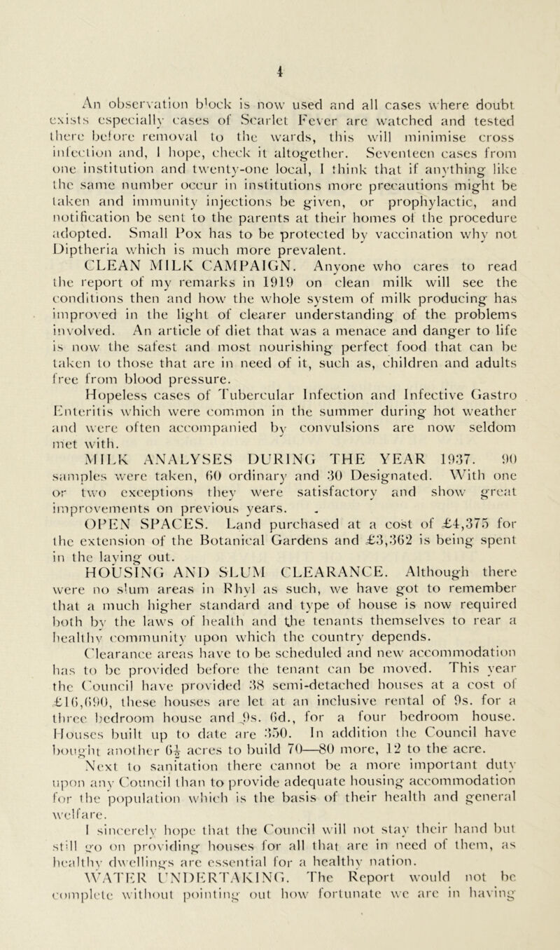 An observation b^ock is now used and all cases where doubt e.\ists especially cases of Scarlet Fever are watched and tested there before removal to the wards, this will minimise cross inleclion and, 1 hope, check it altogether. Seventeen cases from one institution and twenty-one local, 1 think that if au}'thing like the same number occur in institutions more precautions might be taken and immunity injections be given, or prophylactic, and notification be sent to the parents at their homes of the procedure adopted. Small Pox has to be protected by vaccination why not Diptheria which is much more prevalent. CLEAN MILK CAMPAIGN. Anyone who cares to read the report of my remarks in 1919 on clean milk will see the conditions then and how the whole system of milk producing has improved in the light of clearer understanding of the problems involved. An article of diet that was a menace and danger to life is now the safest and most nourishing perfect food that can be taken to those that are in need of it, such as, children and adults free from blood pressure. Hopeless cases of Tubercular Infection and Infective Gastro Enteritis which were common in the summer during hot weather and were often accompanied by convulsions are now seldom met with. MILK ANALYSES DURING THE YEAR 1937. 90 samples were taken, (>() ordinary and 30 Designated. With one or two exceptions they were satisfactory and show great improvements on previous years. OPEN SPACES. Land purchased at a cost of £4,375 for the extension of the Botanical Gardens and £3,362 is being spent in the laving out. HOUSING AND SLUM CLEARANCE. Although there were no slum areas in Rhyl as such, we have got to remember that a much higher standard and type of house is now required both bv the laws of health and the tenants themselves to rear a healthv community upon which the country depends. (dearance areas have to be scheduled and new accommodation has to be provided before the tenant can be moved. This year the Council have provided 3(S semi-detached houses at a cost of £16,690, these houses are let at an inclusive rental of 9s. for a three bedroom house and b''* 6d., for a lour bedroom house. Houses built up to date are 350. In addition the Council have bought another 64 acres to build 70—80 more, 12 to the acre. Next to sanitation there cannot be a more important duty upon anv Council than to provide adequate housing accommodation for the population wliich is the basis of their health and general welfare. I sincerelv hope that the Council will ne)t stay their hand but stdl u'o on providing houses lor all that are in need ol them, as healthv dwellings are essential for a healthv nation. \\L\TER UNDERTAKING. The Report would not be complete without pointing out how fortunate we are in having
