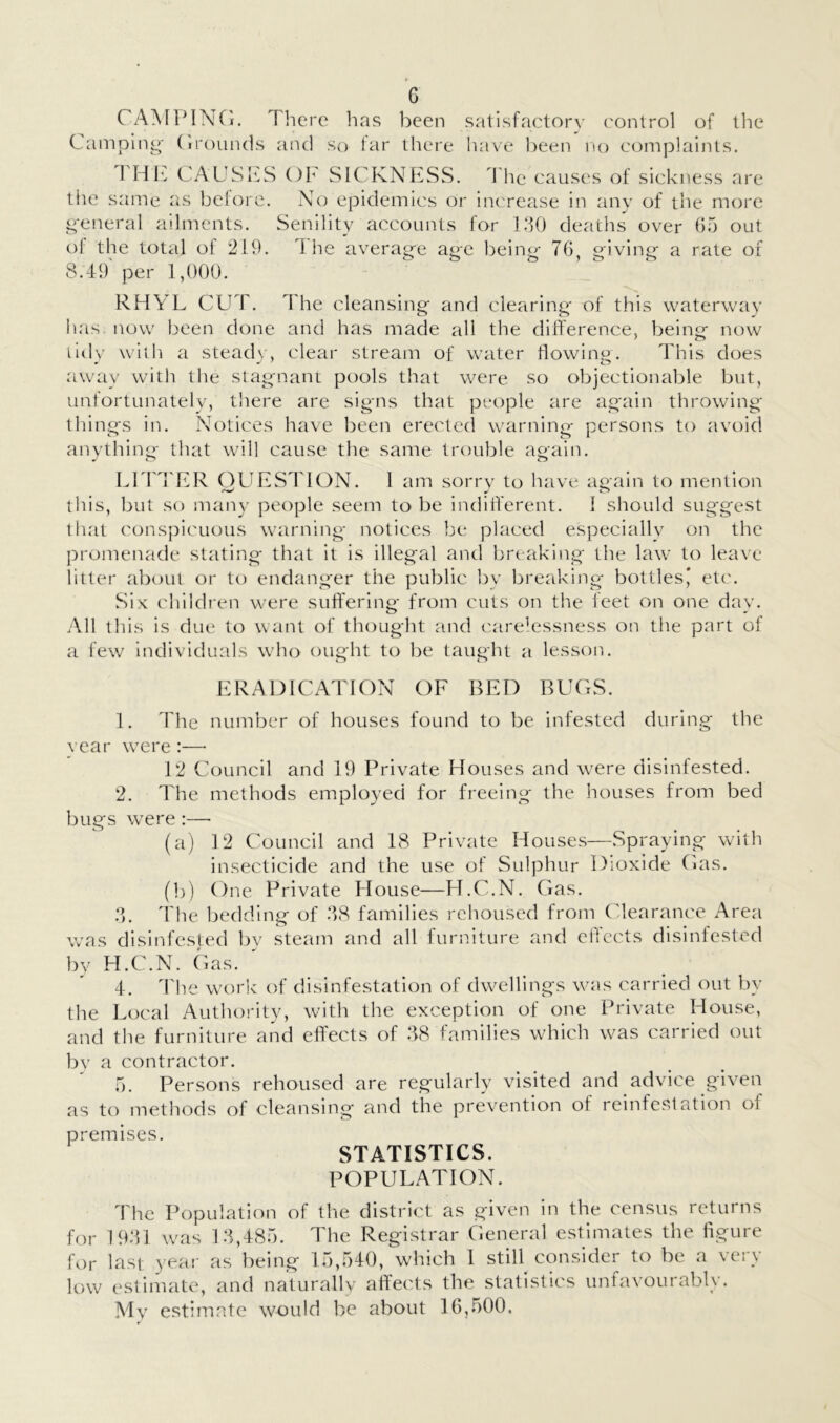 CAMPINCi. There has been satisfactor\- ('ontrol of llie Camping- (irouiuls and so far there have l)een no complaints. 1 Hh. CAUSIfS OF SICKNESS. The causes of sickness are tiie same as beiore. No epidemics or increase in any of the more general ailments. Senility accounts for l.‘TJ deaths over 65 out of the total of 219. 1 lie average age being 76 giving a rate of 8.49 per 1,(100. RHYL CUT. 4 he cleansing and clearing- of this waterway has. now been done and has made all the dilference, being now f o lidv with a steadv, clear stream of water flowing. This does away witli the stagnant pools that were so objectionable but, unfortunately, there are signs that people are again throwing things in. Notices have been erected warning persons to avoid anything that will cause the same trouble again. LlTd'ER OLIESTION. 1 am sorry to have again to mention this, but so snau}^ people seem to be indifferent. 1 should suggest tliat conspicuous warning notices be placed especially on the promenade stating that it is illegal and breaking the law to leave litter aboui or to endanger the public by breaking bottlesj et(\ Six children were suffering from cuts on the feet on one day. All this is due to want of thought and carelessness on the part of a few individuals who ought to 1)e taught a lesson. ERADICATION OF BED BUCxS. 1. The number of houses found to be infested during the year were :— 1*2 Council and 19 Private Houses and were disinfested. ‘2. The methods employed for freeing the houses from bed bugs were :— (a) 12 Council and 18 Private Houses—Spraying with insecticide and the use of Sulphur Dioxide Cas. (b) One Private House—Fl.C.N. Gas. :L 4'he bedding of 68 families rehoused from (ffearance Area was disinfested by steam and all furniture and ehccts disinfested bv H.C.N. Gas. 4. 4'he work of disinfestation of dwellings was carried out by the Local Authority, with the exception of one Private House, and the furniture and effects of 68 fan-iilies which was carried out bv a contractor. 5. Persons rehoused are regularly visited and advice given as to methods of cleansing and the prevention of reinfestation of premises. STATISTICS. POPULATION. 4'he Population of the district as given in the census returns for 1961 was 16,485. The Registrar General estimates the figure for last yeai' as being 15,540, which 1 still consider to be a very low estimate, and naturally affects the statistics unfavourably. Mv estimate would be about 16,500, r