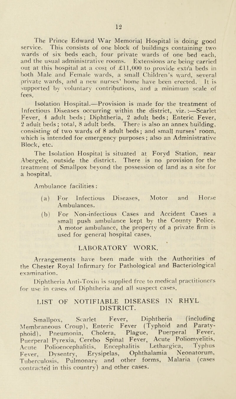 The Prince Edward War Memorial Hospital is doing good service. This consists of one block of buildings containing two wards of six beds each, four private wards of one bed each, and the usual administrative rooms. Extensions are being carried out at this hospital at a cost of Til,000 to provide extra beds in l)Oth Male and Female wards, a small Children’s ward, several private wards, and a new nurses’ home have been erected. It is supported by voluntary contributions, and a minimum scale of fees. Isolation Hospital.—Provision is made for the treatment of Infectious Diseases occurring within the district, viz. :—Scarlet Fever, 4 adult beds; Diphtheria, 2 adult beds; Enteric Fever, 2 adult beds ; total, 8 adult beds. There is also an annex building, consisting of two wards of 8 adult beds; and small nurses’ room, which is intended for emergency purposes ; also an Administrative Block, etc. The Isolation Hospital is situated at Foryd Station, near Abergele, outside the district. There is no provision for the treatment of Smallpox beyond the possession of land as a site for a hospital. Ambulance facilities: (a) h'or Infectious Diseases, Motor and Horse Ambulances. (b) For Non-infectious Cases and Accident Cases a small push ambulance kept bv the County Police. A motor ambulance, the property of a private firm is used for general hospital cases. • LABORATORY WORK. Arrangements have been made with the Authorities of the Chester Roval Infirmary for Pathological and Bacteriological examination. Diphtheria Anti-Toxin is supplied free to medical practitioners for use in cases of Diphtheria and all suspect cases. LIST OF NOTIFIABLE DISEASES IN RHYL DISTRICT. Smallpox, Scarlet Fever, Diphtheria (including Membraneous Croup), Enteric Fever (Typhoid and Paraty- phoid), Pneumonia, Cholera, Plague, Puerperal Fever, Puerperal Pyrexia, Cerebo Spinal Fever, Acute Poliomyelitis, Acute Polioencephalitis, Encephalitis Lethargica, 4 yphus Fever, Dysentrv, Erysipelas, Ophthalamia Neonatorum, Tuberculosis, Pulmonarv and other forms, Malaria (cases contractecl in this country) and other cases.
