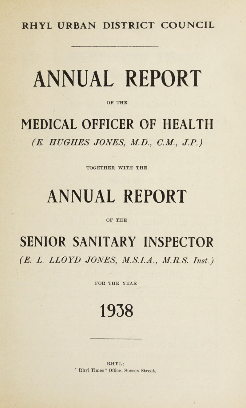 ANNUAL REPORT OF THE MEDICAL OFFICER OF HEALTH (E. HUGHES JONES, M.D., C.M., J.P.) TOGETHER WITH THE ANNUAL REPORT OF THE SENIOR SANITARY INSPECTOR (E. L. LLOYD JONES, M.S.LA., M.R.S. Inst.) FOR THE YEAR 1938 RHYL: “Rhyl Times” Office, Sussex Street.