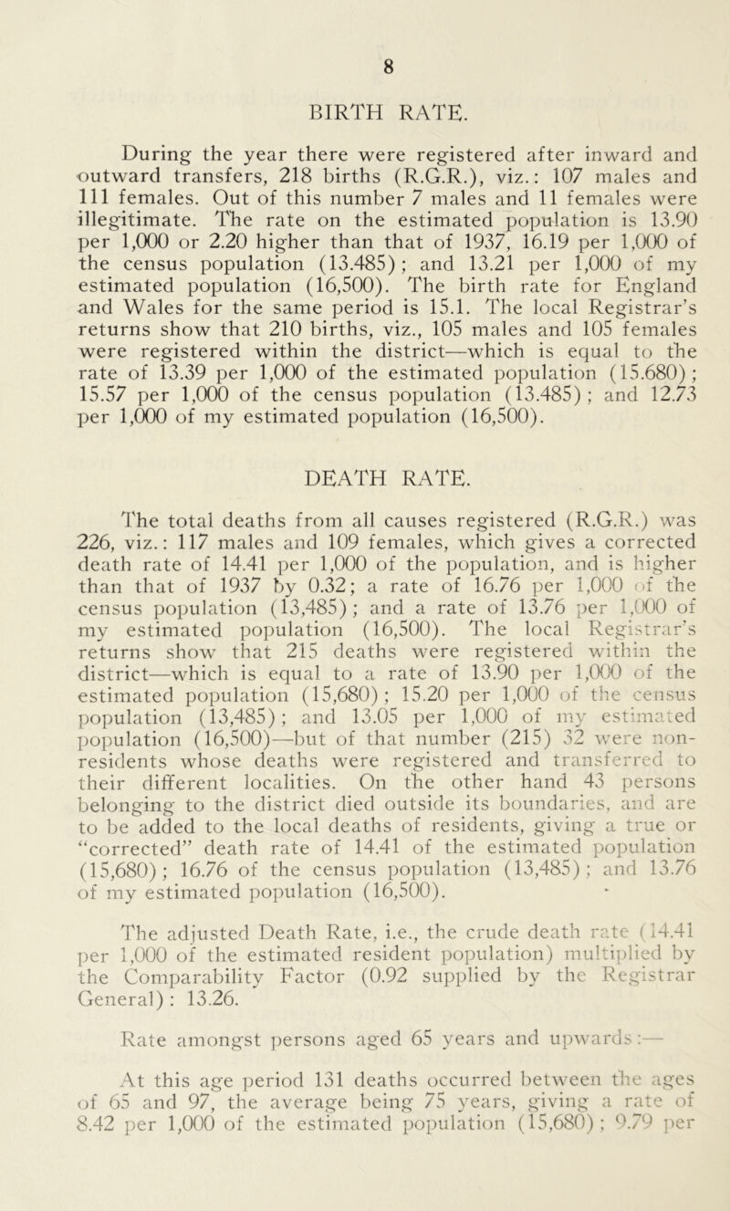 BIRTH RATE. During the year there were registered after inward and outward transfers, 218 births (R.G.R.), viz.: 107 males and 111 females. Out of this number 7 males and 11 females were illegitimate. The rate on the estimated population is 13.90 per 1,000 or 2.20 higher than that of 1937, 16.19 per 1,000 of the census population (13.485); and 13.21 per 1,000 of my estimated population (16,500). The birth rate for England and Wales for the same period is 15.1. The local Registrar’s returns show that 210 births, viz., 105 males and 105 females were registered within the district—which is equal to the rate of 13.39 per 1,000 of the estimated population (15.680); 15.57 per 1,000 of the census population (13.485); and 12.73 per 1,000 of my estimated population (16,500). DEATH RATE. The total deaths from all causes registered (R.G.R.) was 226, viz.: 117 males and 109 females, which gives a corrected death rate of 14.41 per 1,000 of the population, and is higher than that of 1937 by 0.32; a rate of 16.76 per 1,000 of the census population (13,485); and a rate of 13.76 per 1,000 of my estimated population (16,500). The local Registrar’s returns show that 215 deaths were registered within the district—which is equal to a rate of 13.90 per 1,000 of the estimated population (15,680); 15.20 per 1,000 of the census population (13,485); and 13.05 per 1,000 of my estimated population (16,500)—but of that number (215) 32 were non- residents whose deaths were registered and transferred to their different localities. On the other hand 43 persons belonging to the district died outside its boundaries, and are to be added to the local deaths of residents, giving a true or '‘corrected” death rate of 14.41 of the estimated population (15,680); 16.76 of the census population (13,485); and 13.76 of my estimated population (16,500). The adjusted Death Rate, i.e., the crude death rate (14.41 per 1,000 of the estimated resident population) multiplied by the Comparability Factor (0.92 supplied by the Registrar General) : 13.26. Rate amongst persons aged 65 years and upwards At this age period 131 deaths occurred between the ages of 65 and 97, the average being 75 years, giving a rate of 8.42 per 1,000 of the estimated population (15,680) ; 9.79 per