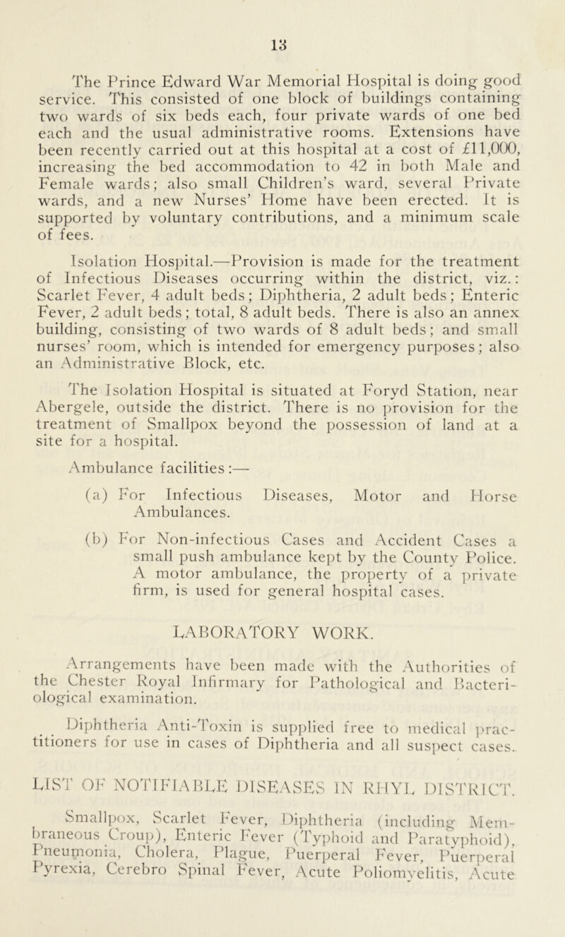 The Prince Edward War Memorial Plospital is doing good service. This consisted of one block of buildings containing two wards of six beds each, four private wards of one bed each and the usual administrative rooms. Extensions have been recently carried out at this hospital at a cost of £11,0(X), increasing the bed accommodation to 42 in both Male and Female wards; also small Children’s ward, several Private wards, and a new Nurses’ Home have been erected. It is supported by voluntary contributions, and a minimum scale of fees. Isolation Hospital.—Provision is made for the treatment of Infectious Diseases occurring within the district, viz.: Scarlet Fever, 4 adult beds; Diphtheria, 2 adult beds; Enteric Fever, 2 adult beds; total, 8 adult beds. There is also an annex building, consisting of two wards of 8 adult beds; and small nurses’ room, which is intended for emergency purposes; also an Administrative Block, etc. The Isolation Hospital is situated at Foryd Station, near Abergele, outside the district. There is no provision for the treatment of Smallpox beyond the possession of land at a site for a hospital. Ambulance facilities:— (a) For Infectious Diseases, Motor and Horse Ambulances. (b) For Non-infectious Cases and Accident Cases a small push ambulance kept by the County Police. A motor ambulance, the property of a private firm, is used for general hospital cases. LABORATORY WORK. Arrangements have been made with the Authorities of the Chester Royal Infirmary for Pathological and Bacteri- ological examination. Diphtheria Anti-Toxin is supplied free to medical prac- titioners for use in cases of Diphtheria and all suspect cases. LIST OP NOTIFIABLE DISEASES IN RHYL DISTRICT. Smallpox, Scarlet Fever, Diphtheria (including Mem- braneous .Ci oup), Enteric bever (Typhoid and Paratyphoid), Pneumonia, Cholera, Plague, Puerperal Fever, Puerperal Pyrexia, Cerebro Spinal Fever, Acute Poliomyelitis, Acute