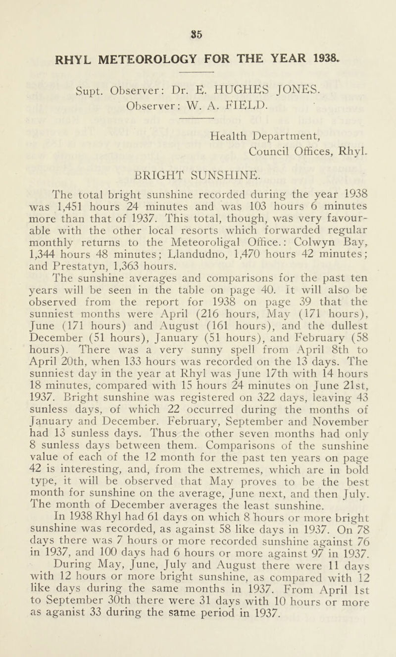 RHYL METEOROLOGY FOR THE YEAR 1938. Supt. Observer: Dr. E. HUGHES JONES. Observer: W. A. FIELD. Health Department, Council Offices, Rhyl. BRIGHT SUNSHINE. The total bright sunshine recorded during the year 1938 was 1,451 hours 24 minutes and was 103 hours 6 minutes more than that of 1937. This total, though, was very favour- able with the other local resorts which forwarded regular monthly returns to the Meteoroligal Office.: Colwyn Bay, 1,344 hours 48 minutes; Llandudno, 1,470 hours 42 minutes; and Prestatyn, 1,363 hours. The sunshine averages and comparisons for the past ten years will be seen in the table on page 40. It will also be observed from the report for 1938 on page 39 that the sunniest months were April (216 hours, May (171 hours), June (171 hours) and August (161 hours), and the dullest December (51 hours), January (51 hours), and February (58 hours). There was a very sunny spell from April 8th to April 20th, when 133 hours was recorded on the 13 days. The sunniest day in the year at Rhyl was June 17th with 14 hours 18 minutes, compared with 15 hours 24 minutes on June 21st, 1937. Bright sunshine was registered on 322 days, leaving 43 sunless days, of which 22 occurred during the months of January and December. February, September and November had 13 sunless days. Thus the other seven months had only 8 sunless days between them. Comparisons of the sunshine value of each of the 12 month for the past ten vears on page 42 is interesting, and, from the extremes, which are in bold type, it will be observed that May proves to be the best month for sunshine on the average, June next, and then July. The month of December averages the least sunshine. In 1938 Rhyl had 61 days on which 8 hours or more bright sunshine was recorded, as against 58 like days in 1937. On 78 days there was 7 hours or more recorded sunshine against 76 in 1937, and 100 days had 6 hours or more against 97 in 1937. During May, June, July and August there were 11 days with 12 hours or more bright sunshine, as compared with 12 like days during the same months in 1937. From April 1st to September 30th there were 31 days with 10 hours or more as aganist 33 during the same period in 1937.