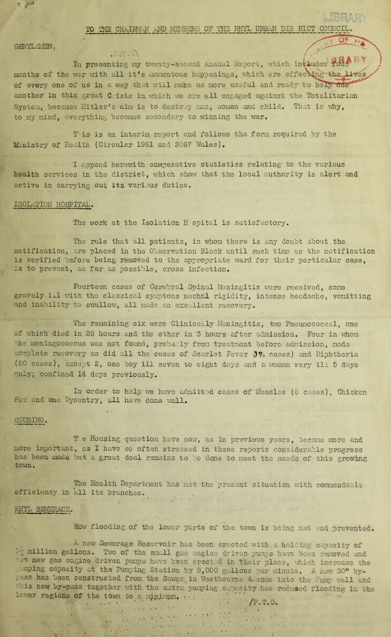 GENTLEMEN, TO THE CHA.IEMALT AND MEMBERS OF THE RHYL URBAN PIS RICT COUNCIL. r\ '■ - 1 Y In presenting my twenty-second Annual Report, which. includes months of tho war with all it’s momentous happenings, which are effecting'thn_-lLves of everry one of us in a way that will make us more useful and ready to he. another in this great C isis in which’we are all engaged against the Totalitarian System, because Hitler’s aim is to destroy man, roman and child. That is why, to my mind, everything becomes secondary to winning the war. T is is an interim report and follows the form required by the Ministry of Health (Circular 1961 and 2067 Wales). I append herewith comparative statistics relating to the various health services in the district, which show that the local authority is alert and active in carrying,out its various duties. ISOLATION HOSPITAL. The work at the Isolation H'spital is satisfactory. The rule that all patients, in whom there is any doubt about the notification, are placed in the Observation Block until such time as the notification is verified•before being removed to the appropriate xvard for their particular case, is to prevent, as far as possible, cross infection. Fourteen cases of Cerebral Spinal Meningitis were received, some gravely ill with the classical symptons nuchal rigidity, intense headache, vomitting and inability to swallow, all made an excellent recovery. The remaining six were Clinically Meningitis, tiro Pneumococcal, one of which died in 26 hours and the other in 3 hours after admission. Four in whom '■•he meningococcus was not found, probably from treatment before admission, made complete recovery as did all the cases of Scarlet Fever oases) and Diphtheria (20 cases), except 2, one boy ill seven to eight days and a woman very ill 5 days only; confined 14 days previously. In order to help we have admitted cases of Measles (6 cases), Chicken Pox and one Dysentry, all have done well. HOUSING. T e Housing question have now, as in previous years, become more and Eiore important, as I have so often stressed in these reports considerable progress has been made but a great deal remains to be done to meet the needs of this growing town. The Health Department has met the present situation with commendable efficiency in all its branches. RHYL SEWERAGE. ; • • . . •.!*■* -• . 1 . How flooding of the lower- parts of the town is being met end prevented. A new Sewerage Reservoir has been erected with a holding capacity of -L million gallons. Two of the small gas engine driven, pumps have been removed and 1 Aro new gas engine driven pumps have been erected in their place, which increase the mping capacity at the Pumping Station by 8,000 gallons per minute. A new 30” by- pass has been constructed from the Sewer, in.Westbournc A-enue into the Pump well and this new oy-pass together with the extra pumping capacity has reduced flooding in the lower regions of the town to a minimum. • ■ • ’ , • ‘ ‘ /P.T.0.