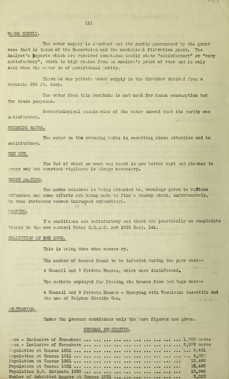 WAITER SUPPLY. The water supply is abundant and its purity guaranteed by the great care that is taken of the Reservoirs and the mechanical filtration plant. The Analyst's Reports which are received sometimes weekly state satisfactory or very satisfactory, which is high praise from an Analyst's point of view and is only said when the water is of exceptional purity. There is one private water supply in the district derived from a borehole 250 ft. deep. The water from this borehole is not used for human consumption but for trade purposes. Bacteriological examination of the water showed that its purity was satisfactory. SWIMMING BATHS. The water in ths swimming baths is, receiving close attention and is satisfactory. THE CUT. The Cut of which so much was heard is now better kept and cleaner in every way but constant■vigilance is always necessary. SMOKE ABATING. The smoke nuisance is being attended to, warnings given to various offenders and some efforts are being made to find a remedy which, unfortunately, in some instances causes increased expenditure. CAMPING. T e conditions are satisfactory and there are practically no complaint thanks to the new control Order R.U.D.C. Aot: 1955 Sect. 141. ERADICTION OE BED BUGS. This is being done when necessary. The number of houses found to be infested during the year were:- • •’ . i. ' • .. • • : ‘ . • 4 Council and 9 Private Houses, which were disinfested. The methods employed for freeing the houses from bed bugs were:- 4 Council and 9 Private Houses - Spraying with Yormicine insectids and the use of Sulphur Dioxide Gas. - . STATISTICS. Under the present conditions only the bare figures are given. GENERAL STATISTICS. -.rea - Exclusive of Foreshore ... ... 1,700 acres r..vea - Inclusive of Eoreshore 2,579 acres Population at Census 1901 ... 8,461 Population at Census 1911 9,005 Population at Census 1921 13,490 Population at Census 1931 13,485 Population R.G. Estimate 1939 ... ... 15,940 Number of inhabited hojuses at Census 1931 . ... 3,013