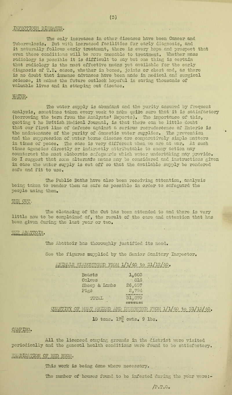 INFECTIOUS DISEASES. . The only increases in other diseases have been Cancer and Tuberculosis* But with increased facilities for early diagnosis, and it naturally follows early treatment, there is every hope and prospect that even these conditions will be more amenable to treatment. Whether mass radiology is possible it is difficult to say but one thing is certain that radiology is the most effective means yet available for the early diagnosis of T.B. cases, whether in bones, joints or chest and, as there is no doubt that immense advances have been made in medical and surgical science, it melees the future outlook hopeful in saving thousands of valuable lives and in stamping out disease. WATER. The water supply is abundant and the purity assured by frequent analysis, sometimes taken every week to make quite sure that■it is satisfactory (borrowing the term from the Analystsf Reports). The importance of this, quoting t ho British Medical Journal, is that there can be little doubt that our first line of defence against a serious recrudescence of Enteric is the maintenance of the purity of domestic water supplies. The prevention and the suppression of. water borne disease are comparatively simple matters in times of peace. The case is very different when we are at war. At such times agencies directly or indirectly attributable to enemy action may counteract the most elaborate safeguards which water undertaking may provide. So I suggest that some alternate means may be considered and instructions given in case the water supply is cut off so that the available supply be rendered safe and fit to use. The Public Baths have also been receiving attention, analysis being taken to render them as safe as possible in order to safeguard the people using them. TEE CUT. Hie cleansing of the Gut has been attended to and there is very little now to be complained of, the result of the care and attention that has been given during the last year or two. TEE RBATTOIR. CAMPING. The Abattoir has thoroughly justified its need. See the figures supplied by the Senior Sanitary Inspector, iflEvALS SLAUGHTERED EROM l/l/40 to 31/12/40, Beasts Calves Sheep & Lambs Pigs TOTAL 1,603 816. 26,657 2,794 31,870 QUALITY OF MEAT SEIZED AND DESTROYED FROM 1/1/40 to 51/12/40. 10 tons. 17-|- cwts, 9 lbs. All the licenced camping grounds in the district were visited periodically and the general health conditions were found to be satisfactory. ERADICATION OE BED BUGS. This work is being done where necessary. The number of houses found .to be infested during the year were:-