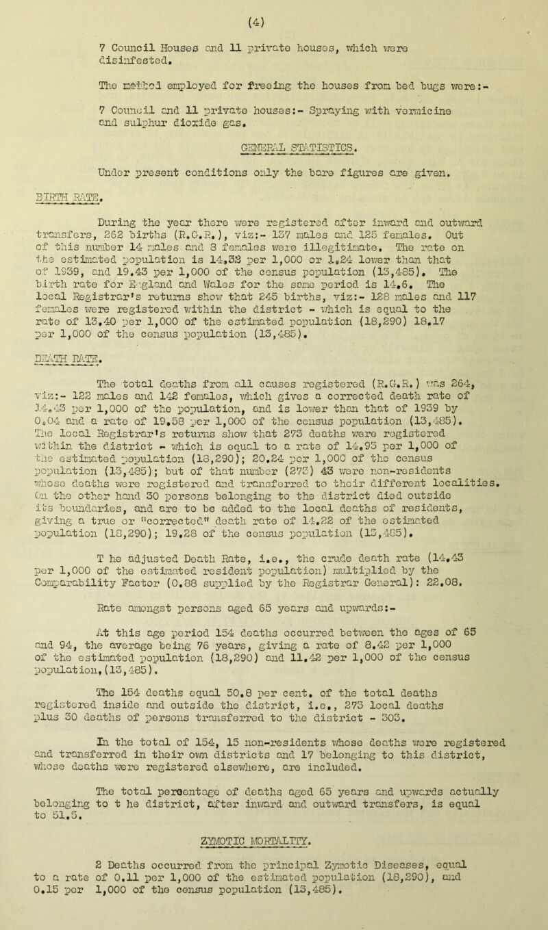 7 Council Houses end 11 private houses, which were disinfested. The notied employed for freeing the houses from bed bugs were:- 7 Council end 11 private houses:- Spraying with vermicine and sulphur dioxide gas. GBHEFAL STATISTICS. Under present conditions only the baro figures are given. BIRTH PATH!. During the year there were registered after inward end outward transfers, 262 births (R.C-.R,), viz:- 137 males and 125 females. Out of this number 14 males and 3 females were illegitimate. The rate on the estimated population is 14*32 per 1,000 or 1*24 lower than that of 1339, and 19.43 per 1,000 of the census population (13,485). The birth rate for England and Wales for the same period is 14.6. The local Registrar's returns show that 245 births, viz:- 128 males and 117 females were registered within the district - which is equal to the rate of 13,40 per 1,000 of the estimated population (18,290) 18.17 per 1,000 of the census population (13,485). DEATH PETE. The total deaths from all causes registered (R.G.R.) was 264, viz:- 122 males and 142 females, which gives a corrected death rate of 14.43 per 1,000 of the population, and is lower than that of 1939 by 0S04 and a rate of 19,58 per 1,000 of the census population (13,485). The local Registrar’s returns show that 273 deaths were registered wjbhin the district - which is equal to a rate of 14,93 per 1,000 of the estimated population (18,290); 20,24 per 1,000 of the census population (13,485); but of that number (273) 43 were non-residents whoso deaths were registered and transferred to their different localities. On the other hand 30 persons belonging to the district died outside its boundaries, and are to be added to the local deaths of residents, giving a true or t!corrected” death rate of 14,22 of the estimated population (10,290); 19,28 of the census population (13,485). T he adjusted Death Rate, i.e., the crude death rate (14,43 per 1,000 of the estimated resident population) multiplied by the Comparability Factor (0,38 supplied by the Registrar General): 22,08. Rate amongst persons aged 65 years and upwards:- At this age period 154 deaths occurred between the ages of 65 and 94, the average being 76 years, giving a rate of 8,42 per 1,000 of the estimated population (18,290) and 11,42 per 1,000 of the census population,(13,485). The 154 deaths equal 50,8 per cent, of the total deaths registered inside and outside the district, i.e,, 273 local deaths plus 30 deaths of persons transferred to the district - 303. in the total of 154, 15 non-residents whose deaths were registered and transferred in their own districts and 17 belonging to this district, whose deaths were registered elsewhere, are included. The total percentage of deaths aged 65 years and upwards actually belonging to t he district, after inward and outward transfers, is equal to 51,5. ZYMOTIC MORTALITY. 2 Deaths occurred from the principal Zymotic Diseases, equal to a rate of 0.11 per 1,000 of the estimated population (18,290), and 0,15 per 1,000 of the census population (13,485).