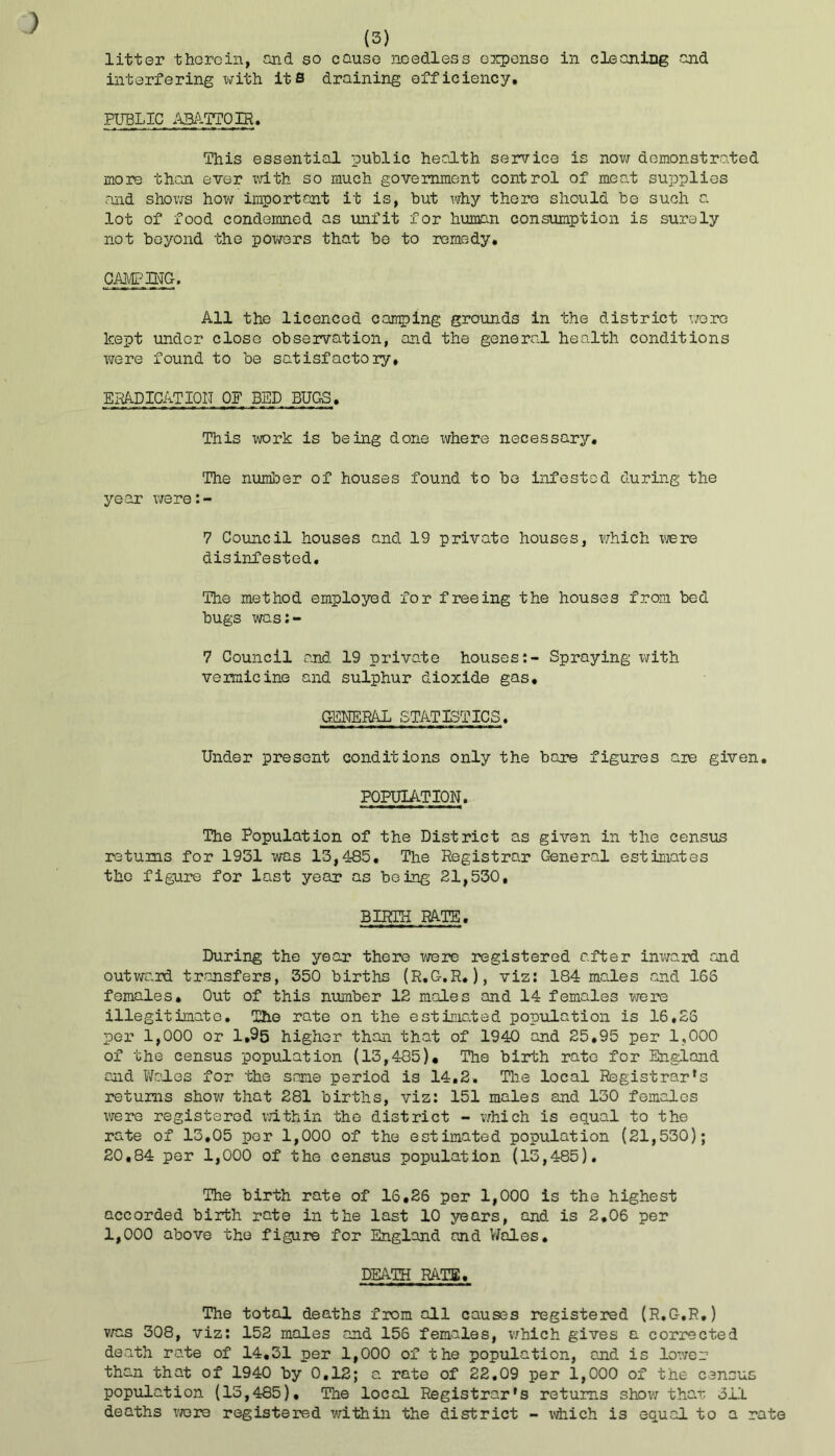interfering with its draining efficiency. PUBLIC ABATTOIR. This essential public health service is now demonstrated more than ever with so much government control of meat supplies and shows how important it is, but why there should be such a. lot of food condemned as unfit for human consumption is surely not beyond the powers that be to remedy. CAMPING. All the licenced camping grounds in the district wore kept under close observation, and the general health conditions were found to be satisfactory. ERADICATION OP BED BUGS. This work is being done where necessary. The number of houses found to be infested during the year were:- 7 Council houses and 19 private houses, which xvere disinfested. The method employed for freeing the houses from bed bugs was:- 7 Council and 19 private houses:- Spraying with vermicine and sulphur dioxide gas. GENERAL STATISTICS. Under present conditions only the bare figures are given. POPULATION. The Population of the District as given in the census returns for 1951 was 13,485. The Registrar General estimates the figure for last year as being 21,530. BIRTH RATE. During the year there were registered after inward and outward transfers, 350 births (R.G.R.), viz: 184 males and 166 females. Out of this number 12 males and 14 females were illegitimate. The rate on the estimated population is 16,26 per 1,000 or 1,95 higher than that of 1940 and 25.95 per 1,000 of the census population (13,485). The birth rate for England cud Wales for the same period is 14,2. The local Registrar’s returns show that 281 births, viz: 151 males and 130 females were registered within the district - which is equal to the rate of 13,05 per 1,000 of the estimated population (21,530); 20,84 per 1,000 of the census population (15,485). The birth rate of 16,26 per 1,000 is the highest accorded birth rate in the last 10 years, and is 2.06 per 1,000 above the figure for England and Wales. DEATH RATS, The total deaths from all causes registered (R.G.R.) was 308, viz: 152 males and 156 females, which gives a corrected death rate of 14.51 per 1,000 of the population, and is lower than that of 1940 by 0.12; a rate of 22.09 per 1,000 of the census population (15,485). The local Registrar’s returns show that, oil deaths wore registered within the district - which is equal to a rate