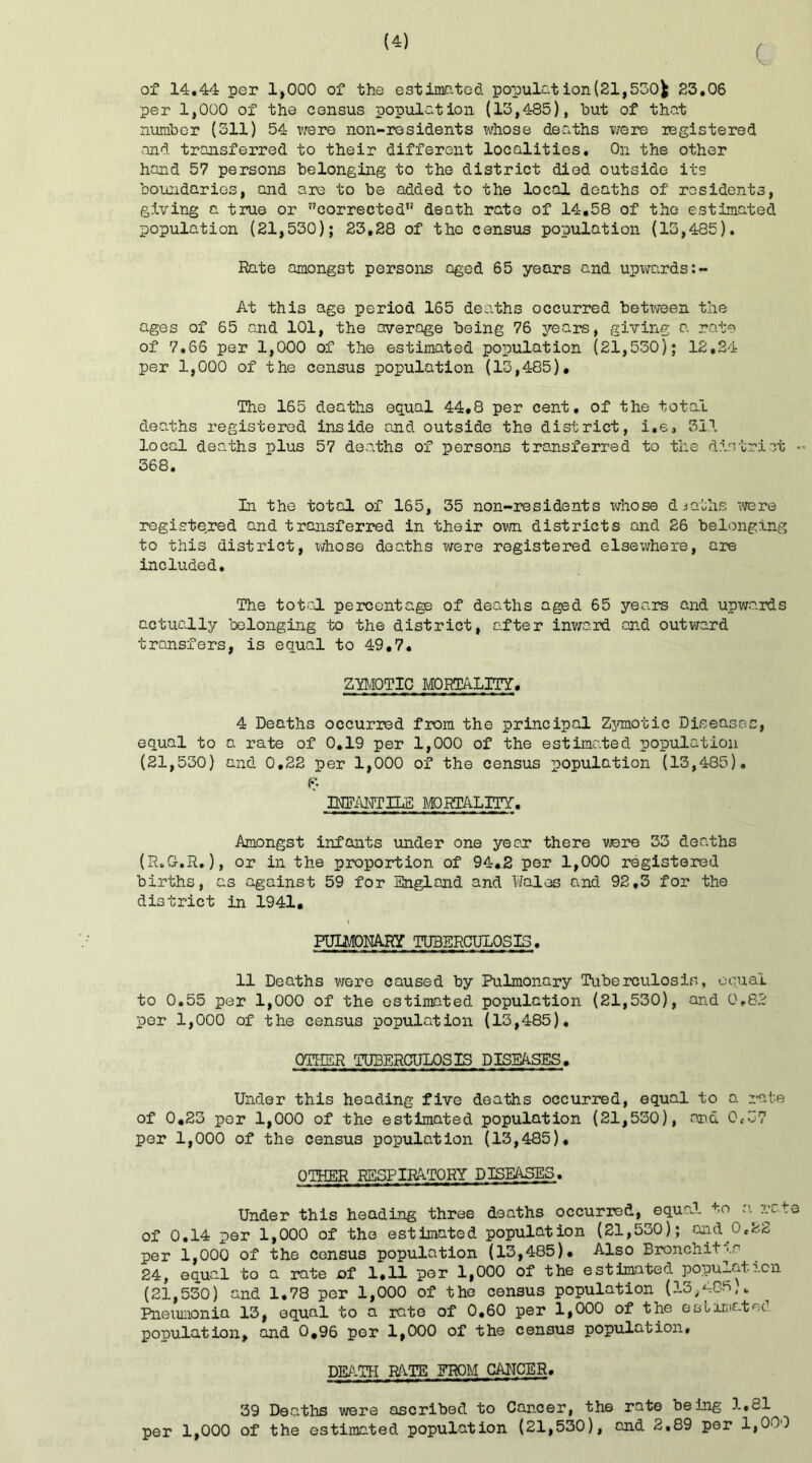 c of 14.44 per 1,000 of the estimated population(21,530fc 23.06 per 1,000 of the census population (13,485), but of that number (311) 54 were non-residents whose deaths were registered and transferred to their different localities. On the other hand 57 persons belonging to the district died outside its boundaries, and are to be added to the local deaths of residents, giving a true or corrected” death rate of 14,58 of the estimated population (21,530); 23,28 of the census population (13,485). Rate amongst persons aged 65 years and upwards At this age period 165 deaths occurred between the ages of 65 and 101, the average being 76 years, giving a rate of 7.66 per 1,000 of the estimated population (21,530); 12,24 per 1,000 of the census population (13,485). The 165 deaths equal 44,8 per cent, of the total deaths registered inside and outside the district, i.e, 31.1 local deaths plus 57 deaths of persons transferred to the district - 368. In the total of 165, 35 non-residents whose deaths were registered and transferred in their own districts and 26 belonging to this district, whose deaths were registered elsewhere, are included. The total percentage of deaths aged 65 years and upwards actually belonging to the district, after inward and outward transfers, is equal to 49,7. ZYMOTIC MORTALITY. 4 Deaths occurred from the principal Zymotic Diseases, equal to a rate of 0.19 per 1,000 of the estimated population (21,530) and 0.22 per 1,000 of the census population (13,485). ly mantels mortality. Amongst infants under one year there were 33 deaths (R.G.R.), or in the proportion of 94.2 per 1,000 registered births, as against 59 for England and Wales and 92,3 for the district in 1941. PULMONARY TUBERCULOSIS. 11 Deaths were caused by Pulmonary Tuberculosis, equal to 0.55 per 1,000 of the estimated population (21,530), and 0,82 per 1,000 of the census population (13,485), OTHER TUBERCULOSIS DISEASES. Under this heading five deaths occurred, equal to a rate of 0.23 per 1,000 of the estimated population (21,530), and 0,37 per 1,000 of the census population (13,485). OTHER RESPIRATORY DISEASES. Under this heading three deaths occurred, equal to a rate of 0.14 per 1,000 of the estimated population (21,530); and.0,22 per 1,000 of the census population (13,485). Also Bronchitis 24, equal to a rate of 1,11 per 1,000 of the estimated population (21,530) and 1.78 per 1,000 of the census population (13,485,. Pneumonia 13, equal to a rate of 0.60 per 1,000 of the estimates population, and 0.96 per 1,000 of the census population. DEATH RATE FROM CANCER. 39 Deaths were ascribed to Cancer, the rate being 1.81 per 1,000 of the estimated population (21,530), and 2,89 per 1,000