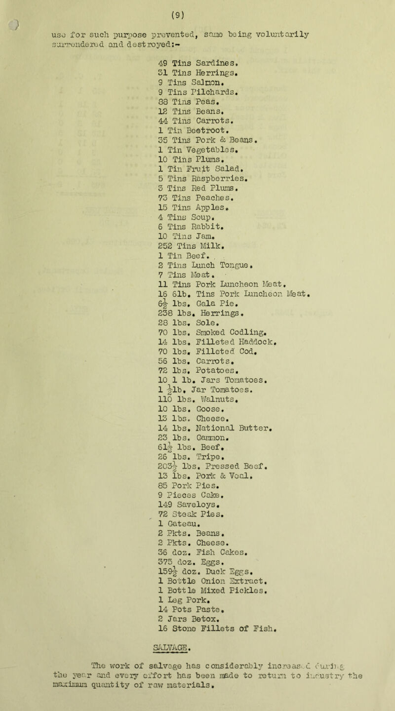 ) use for such purpose prevented, same heing voluntarily surrendered and destroyed:- 49 Tins Sardines. 51 Tins Herring's. 9 Tins Salmon. 9 Tins Pilchards. 88 Tins Peas. 12 Tins Beans. 44 Tins Carrots. 1 Tin Beetroot. 35 Tins Pork & Beans. 1 Tin Vegetables. 10 Tins Plums. 1 Tin Pru.it Salad. 5 Tins Raspberries. 3 Tins Red Plums. 73 Tins Peaches. 15 Tins Apples. 4 Tins Soup. 6 Tins Rabbit. 10 Tins Jam. 252 Tins Milk. 1 Tin Beef. . 2 Tins Lunch Tongue• 7 Tins Meat. 11 Tins Pork Luncheon Meat. 16 61b. Tins Pork Luncheon Meat. 6-g- lbs. Gala Pie. 238 lbs. Herrings. 28 lbs. Sole. 70 lbs. Smoked Codling. 14 lbs. Filleted Haddock. 70 lbs. Filleted Cod, 56 lbs. Carrots. 72 lbs. Potatoes, 10 1 lb. Jars Tomatoes. 1 -gib. Jar Tomatoes. 110 lbs. Walnuts, 10 lbs. Goose. 13 lbs. Cheese. 14 lbs. National Butter. 23 lbs. Caramon. 61-g- lbs. Beef, 26 lbs. Tripe. 203tt lbs. Pressed Beef. 13 lbs. Pork & Veal. 85 Pork Pies. 9 Pieces Cake, 149 Saveloys. 72 Steak Pies. 1 Gateau. 2 Pkts. Beans. 2 Pkts. Cheese. 36 doz. Fish Cakes. 375 doz. Eggs. 159g- doz. Buck Eggs, 1 Bottle Onion Extract. 1 Bottle Mixed Pickles. 1 Leg Pork. 14 Pots Paste, 2 Jars Betox. 16 Stone Fillets of Fish. SALVAGE. The work of salvage has considerable^ increased curing the year and every effort has been made to return to inc.ustry the maximum quantity of raw materials.