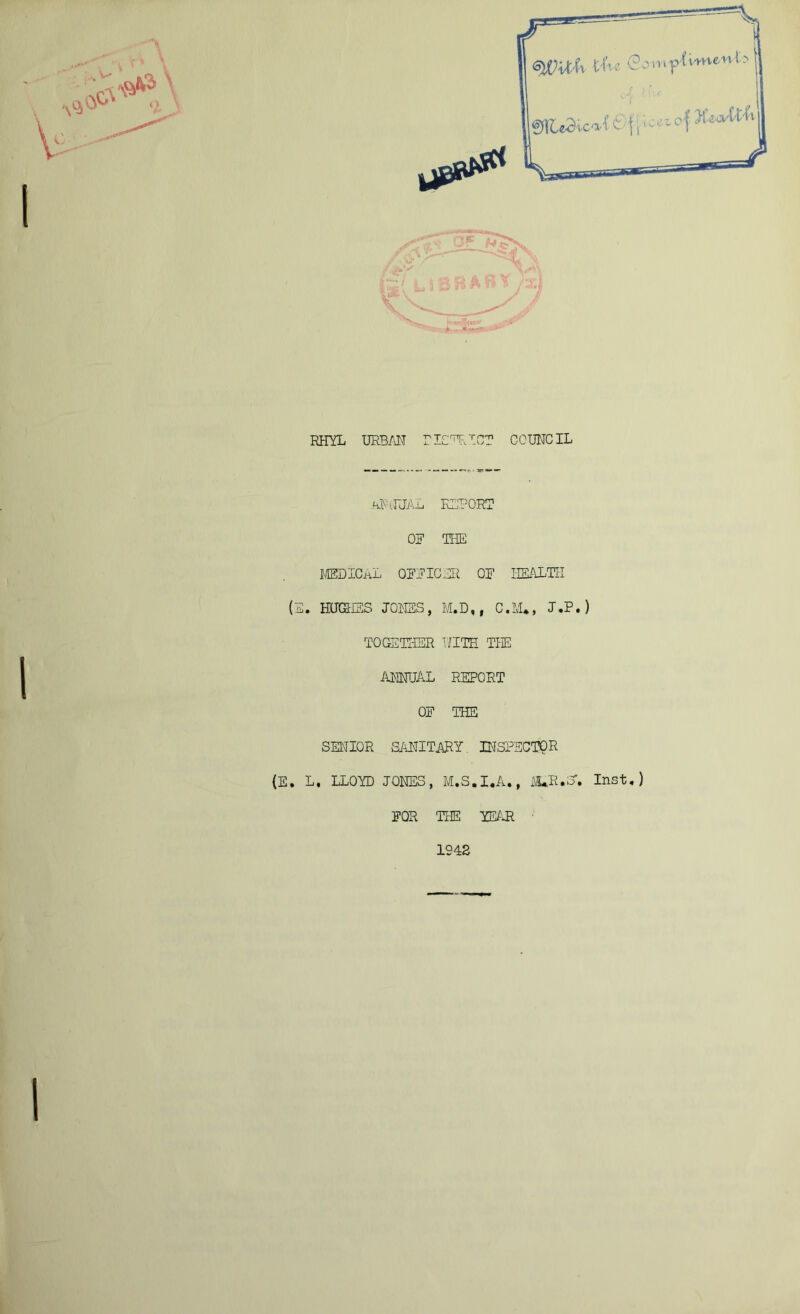 RHYL URBAN riCTRT.CT COUNCIL .htftJUAL REPORT OR THE MEDICAL QRRICHR OR HEALTH (E. HUGHES JONES, M.D,, C.M*, J.P.) TOGETHER WITH THE annual REPORT OR THE SENIOR SANITARY INSPECTOR (E. L. LLOYD JONES, M.S.I.A., M*R«S“. Inst.) ROR THE YEAR 1242