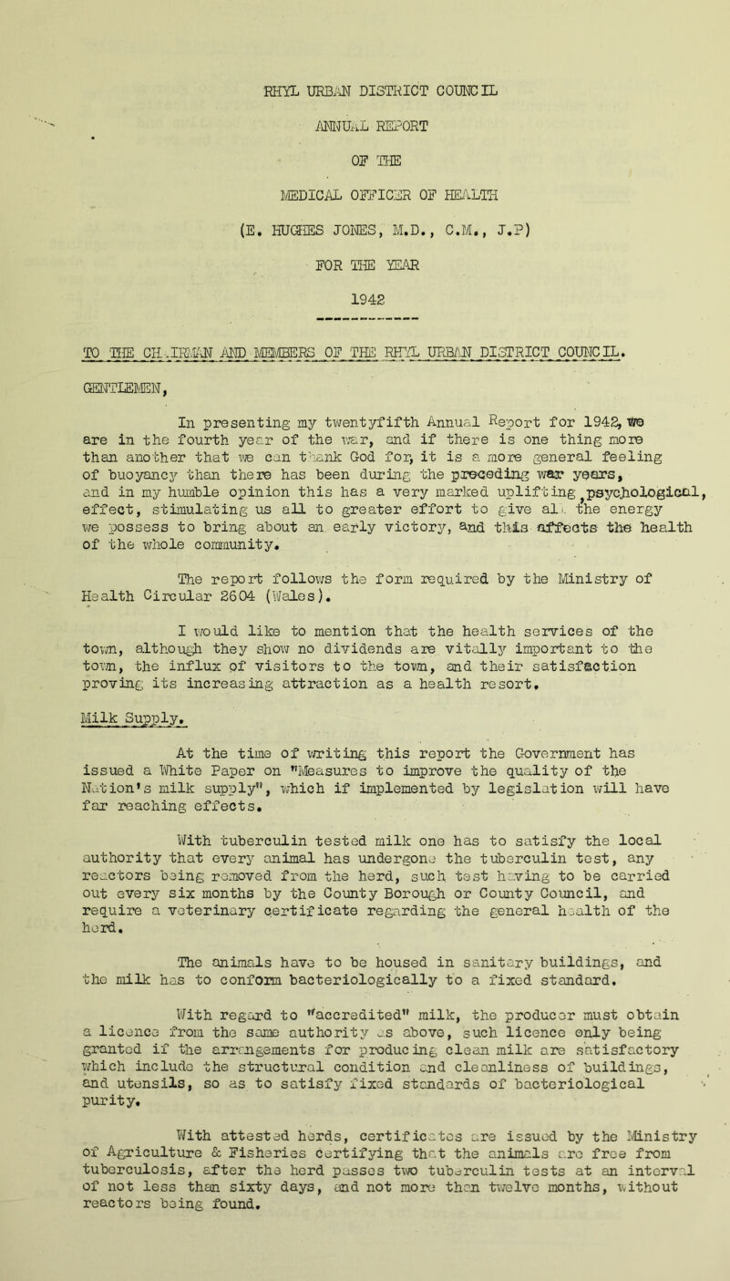 ANNUAL REPORT OF THE MEDICAL OFFICER OF HEALTH (E. HUGHES JONES, M.D., C.M., J.P) FOR THE YEAR 1942 TO TEIE CHAIRMAN AND MEMBERS OF 'THE RHYL URBAN PI,STRICT COUNCIL, QENTLEB/EN, In presenting my twentyfifth Annual Report for 1942, we are in the fourth year of the war, and if there is one thing more than another that we can thank God for, it is a more general feeling of buoyancy than there has been during the preceding war years, and in my humble opinion this has a very marked uplifting }psychological effect, stimulating us all to greater effort to give althe energy we possess to bring about an early victory, and this- affects- the health of the whole community. The report follows the form required by the Ministry of Health Circular 2604 (Wales). I would like to mention that the health services of the town, although they show no dividends are vitally important to the town, the influx of visitors to the town, and their satisfaction proving its increasing attraction as a health resort. Milk Supply. At the time of writing this report the Government has issued a White Paper on Measures to improve the quality of the Nation’s milk supply”, which if implemented by legislation will have far reaching effects. With tuberculin tested milk one has to satisfy the local authority that every animal has undergone the tuberculin test, any reactors being removed from the herd, such test having to be carried out every six months by the County Borough or County Council, and require a veterinary certificate regarding the general health of the herd. The animals have to be housed in sanitary buildings, and the milk has to conform bacteriologically to a fixed standard. With regard to accredited milk, the producer must obtain a licence from the some authority as above, such licence only being- granted if the arrangements for producing clean milk are satisfactory which include the structural condition and cleanliness of buildings, and utensils, so as to satisfy fixed standards of bacteriological purity. With attested herds, certificates are issued by the Ministry of Agriculture & Fisheries certifying that the animals arc free from tuberculosis, after the herd passes two tuberculin tests at an interval of not less than sixty days, and not more than twelve months, without reactors being found.