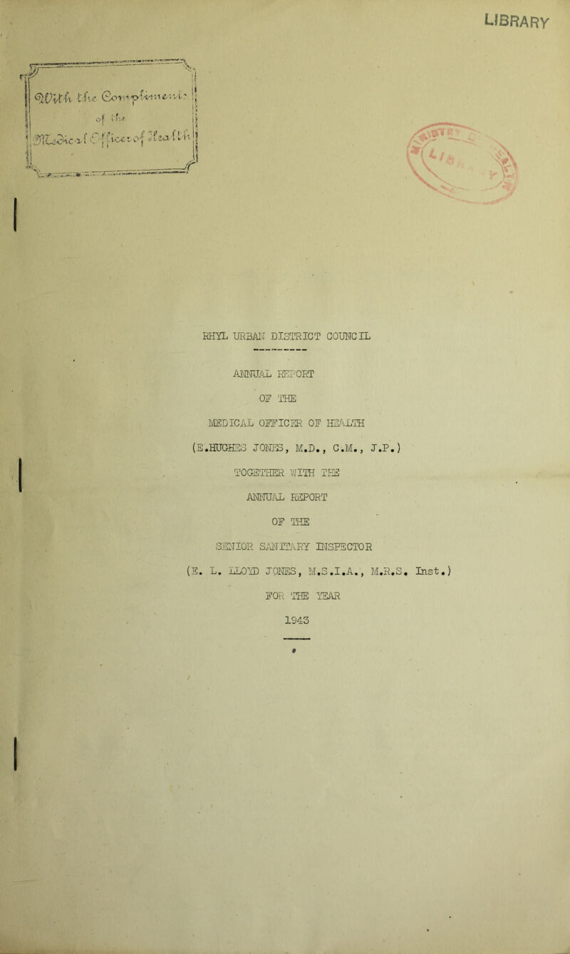 UBRARy i v of i'f^i j| ^;;f^acaf 6 fvi-cc^O f J?a*vC v & _/^ It •iwy? V. •*' >.«^- « — RHYL URBAN DISTRICT COUNCIL ANNUAL REPORT OP THE MEDICAL OFFICER 01 HEALTH (E.HUGHES JONES, M.D., C.M., J.P.) TOGETHER WITH THE ANNUAL REPORT OF THE SENIOR SANITARY INSPECTOR (E. L. LLOYD JONES, M.S.I.A., M.R.S. Inst.) FOR 'THE YEAR 1943