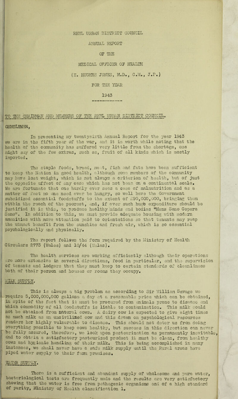 RHYL URBAN DISTRICT COUNCIL ANNUAL REPORT OF THE MEDICAL OFFICER OF HEALTH (E. HUGHES JONES, M.D., C.M., J.P.) FOR THE YEAR 1943 TO THE CHAIRMAN AND MEMBERS OF THE RHYL URBAN DISTRICT COUNCIL. mvrmm, In presenting my twenty-sixth Annual Report for the year 1943 we are in the fifth year of the war, and it is worth while noting that the health of the community has suffered very little from the shortage, one might say of the few extras, such as, fruit of all kinds which is mostly imported. The staple foods, bread, me t, fish and fats have been sufficient to keep the Nation in good health, although some members of the community may have lost weight, which is not always a criterion of health, but of just the opposite affect of any case which has not been on a continental scale. We are fortunate that one hardly ever sees a case of malnutrition and as a matter of fact no one need ever be hungry, so well have the Government subsidized essential foodstuffs to the extent of £90,000,000, bringing them within the reach of the poorest, rand, if ever such huge expenditure should be justified it is this, to produce healthy minds and bodies Mens Sano Copera Sano,!. In addition to this, we must provide adequate housing with modern amenities with more attention paid to orientations so that tenants may reap the utmost benefit from the sunshine and fresh air, which is so essential psychologically and physically. The report follows the' form required by the Ministry of Health Circulars 2773 (Wales) and 10/44- (Wales), The health services are working efficiently although their operations -•••re more extensive in several directions, food in particular, and the supervision of tenants and lodgers that they must keep to certain standards of cleanliness both of their person and houses or rooms they occupy, MILK SUPPLY. This is always a big problem as according to Sir William Savage wo require 5,000,000,000 gallons a day at a reasonable price which can be obtained, in spite of the fact that it must be procured from animals prone to disease and which commodity of all foodstuffs is liable to contamination. This milk could not be obtained from natural cows. A dairy cow is expected to give eight times as much milk as an uncivilized cow and this drawn on psychological resources renders her highly vulnerable to disease. This should not deter us from doing everything possible to keep cows healthy, but success in this direction can nover be fully assured, therefore, wo look upon pasteurization as permanently inevitable, and to obtrin a satisfactory pasteurized product it must be clean, from healthy cows and hygienic handling of their milk. This is being accomplished in many instances, we shall never have a safe milk supply until the Rural areas have piped water supply to their farm premises, WATER SUPPLY. There is a sufficient and abundant supply of wholesome and pure water, bacteriological tests are frequently made and the results are very satisfactory showing that the water is free from pathogenic organisms and of a high standard