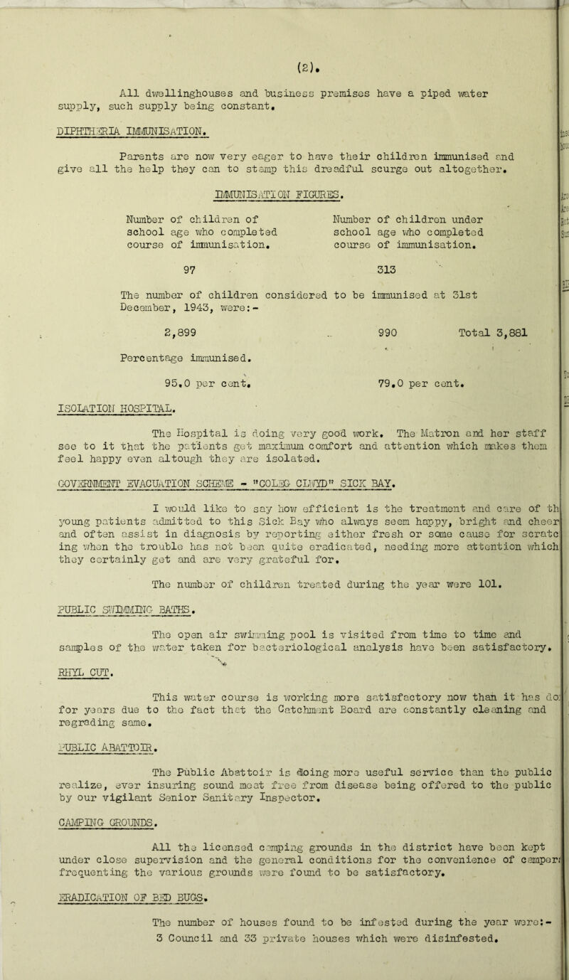All dwellinghouses and business premises have a piped water supply, such supply being constant, DIPHTHERIA IMMUNISATION. Parents are now very eager to have their children immunised and give all the help they can to stamp this dreadful scurge out altogether. MUNIS ATI ON FIGURES. Number of children of Number of children under school age who completed school age who completed course of immunisation. course of immunisation. 97 313 The number of children considered to be immunised at 31st December, 1943, were:- 2,899 .. 990 Total 3,881 *. 1 Percentage immunised. \ 95,0 per cent, 79,0 per cent. ISOLATION HOSPITAL. just AA An Bd Sffl! Bit To E The Hospital is doing very good work. The Matron and her staff see to it that the patients get maximum comfort and attention which makes them feel happy even altough they are isolated. GQySRNMEPFT EVACUATION SCHEME - COLEG CLUED SICK BAY. I would like to say how efficient is the treatment and care of th young patients admitted to this Sick Bay who always seem happy, bright and cheer and often assist in diagnosis bp^ reporting either fresh or some cause for scratc ing when the trouble has not been quite eradicated, needing more attention which they certainly get and are very grateful for. The number of children treated during the year were 101. PUBLIC SHIMMING BATHS. samples of the RHYL CUT. The open air swimming pool is visited from time to water taken for bacteriological analysis have been time and satisfactory. This water course is working more satisfactory now than it has do: for years due to the fact that the Catchment Board are constantly cleaning and regrading same. PUBLIC ABATTOIR. The Public Abattoir is doing more useful service than tho public realize, ever insuring sound meat free from disease being offered to the public by our vigilant Senior Sanitary Inspector. CAMPING GROUNDS. All the licensed camping grounds in the district have been kept under close supervision and the general conditions for the convenience of camper.' frequenting the various grounds were found to be satisfactory. ERADICATION OP BHD BUGS. The number of houses found to be infested during the year werej- 3 Council and 33 private houses which were disinfested.