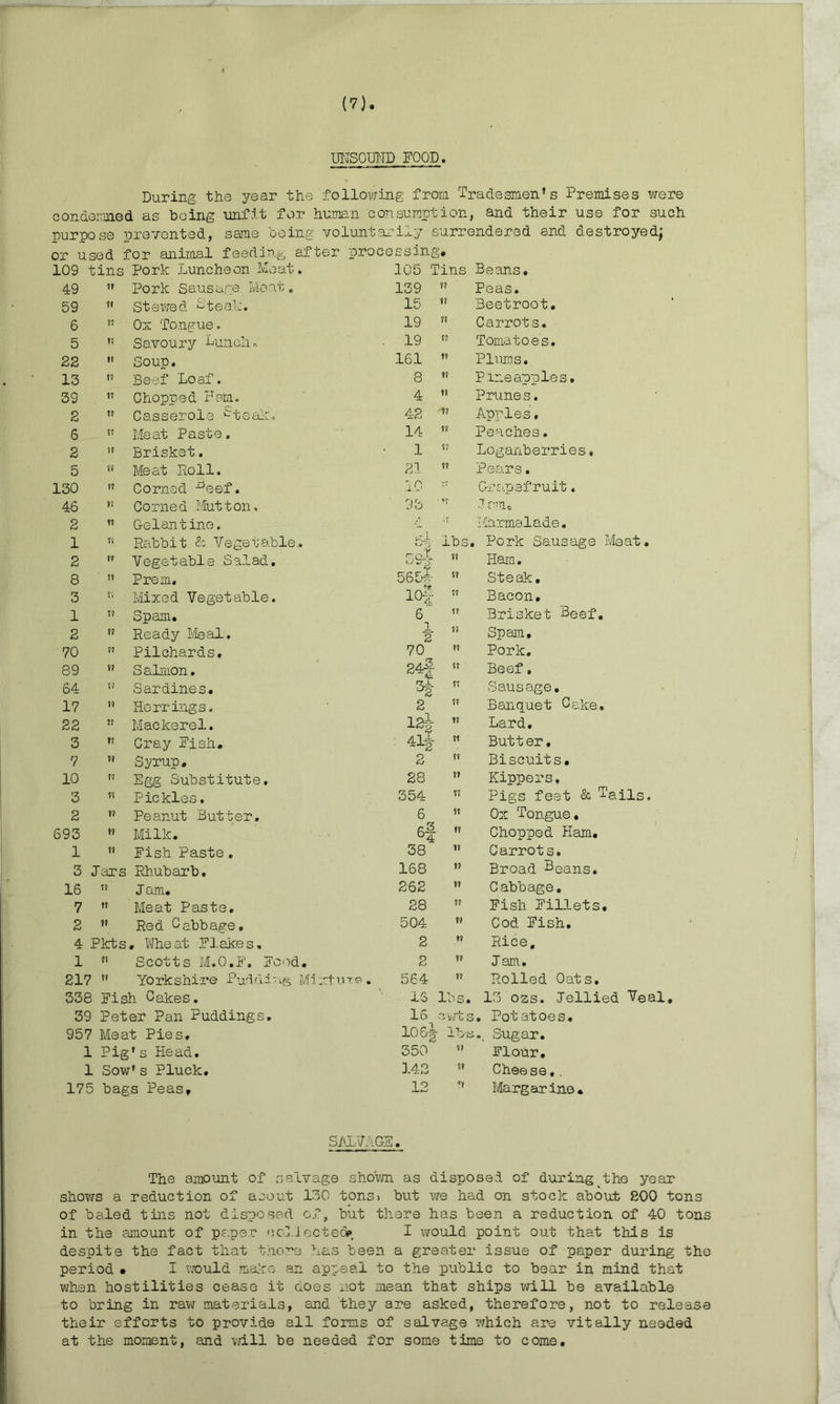 UNSOUND FOOD. During the year the following from Tradesmen’s Premises were condemned as being unfit for human consumption, and their use for such purpose prevented, same being voluntarily surrendered and destroyed; or used for animal feeding after processing# 109 tins Pork Luncheon Meat. 105 Tins Beans, 49 11 Pork Sausage Meat. 139  Peas. 59 11 Stewed 2teak. 15  Beetroot. 6 17 0m Tongue. 19  Carrots. 5 17 Savoury Lunch.-, . 19 15 Tomatoes. 22 it Soup. 161 ” Plums. 13 u Beef Loaf. 8 Pineapples. 39 17 Chopped Ham. 4 » Prunes. 2 11 Casserole ^teak. 42  Apples, 6 17 Meat Paste. 14 ” Peaches. 2 11 Brisket. 1  Loganberries. 5 11 Meat Roll. 21  Pears. 130 11 Corned -^eef. 10 :r Grapefruit. 46 r< Corned Mutton, 93 ” .7 rm# 2 ii Gelantine. / ;f Marmalade. 1 ii Rabbit & Vegetable,. 5-f] lbs, , Pork Sausage Meat. 2 ii Vegetable Salad. pod. ?? Ham. 8 ii Prem. 565* 11 Steak. 3 r. Mixed Vegetable. 10-| 11 Bacon, 1 ii Spam. 6 11 Brisket Beef. 2 ii Ready ileal. 1 2 11 Spam, 70 ii Pilchards, 70 ?? Pork. 89 ii Salmon. 24§ 11 Beef. 64 ii Sardines. °2 11 Sausage. 17 ii Herrings. 2 11 Banquet Cake, 22 ?? Mackerel. las- 'll* 11 Lard. 3 ?? Cray Eish. 11 Butt er. 7 ?? Syrup. 2 11 Biscuits# 10 ii Egg Substitute, 28 11 Kippers, 3 Pickles. 354 11 Pigs feet & Tails. 2 ?? Peanut Butter. 6 11 Ox Tongue. 693 ii Milk. si 11 Chopped Ham. 1 ii Eish Paste . 38 11 Carrots. 3 Jars Rhubarb. 168 11 Broad Beans. 16 Jam. 262 11 Cabbage. 7 Meat Paste. 28 11 Fish Fillets. 2 tt Red Cabbage. 504 11 Cod Eish. 4 Pkts . Wheat Flakes, 2 11 Rice, 1 ?i Scotts M.O.F. Food. 2 11 Jam. 217 1? Yo rk shire Puddi ■ Mi :ntin®. 564 11 Rolled Oats. 338 Eish Cakes. IS 11 13 ozs. Jellied Veal, 39 Peter Pan Puddings. IS 31 /rts . Potatoes. 957 Meat Pies, 106* : ... Sugar. 1 Pig’s Head. 350 ii Flour, 1 Sow ’s Pluck. 142 ii Cheese, . 175 bags Peas# 12 ?? Margarine* SALVAGE. The amount of salvage shown as disposed of during the year shows a reduction of acout 130 tons, but we had on stock about 800 tons of baled tins not disposed of, but there has been a reduction of 40 tons in the amount of paper collected*. I would point out that this is despite the fact that there has been a greater issue of paper during the period • I would make an appeal to the public to bear in mind that when hostilities cease it does not mean that ships will be available to bring in raw materials, and they are asked, therefore, not to release their efforts to provide all forms of salvage which are vitally needed at the moment, and will be needed for some time to come.