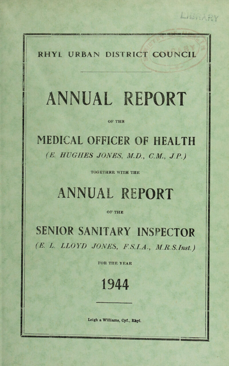 zaxmrmgxim&wKnuKmKiKS RHYL URBAN DISTRICT COUNCIL ANNUAL REPORT OF THII MEDICAL OFFICER OF HEALTH (£■ HUGHES JONES, M.D., C.M., JP.) TOGETHER WITH THE ANNUAL REPORT OF THE SENIOR SANITARY INSPECTOR (E. L. LLOYD JONES, FS.L.A., M.RS.Inst.) FOR THE YEAR 1944 Leigh a Williams, Cyf., Rhyl.
