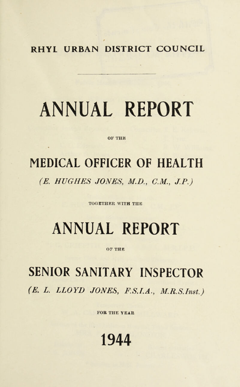 RHYL URBAN DISTRICT COUNCIL ANNUAL REPORT OF THE MEDICAL OFFICER OF HEALTH (E. HUGHES JONES, M.D., C.M., J.P.) TOGETHER WITH THE ANNUAL REPORT OF THE SENIOR SANITARY INSPECTOR (E. L. LLOYD JONES, F.S.I.A., M.R.S.Imt.) FOR THE YEAR 1944