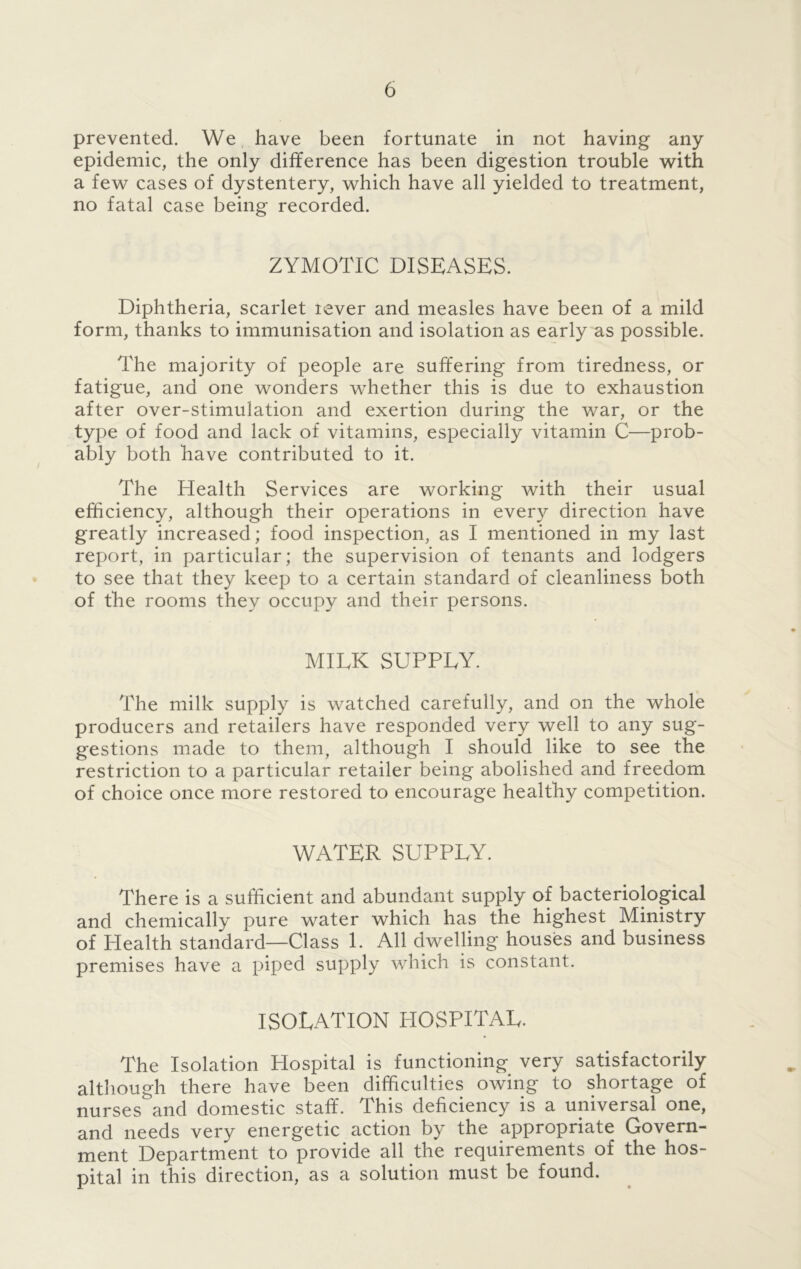 prevented. We have been fortunate in not having any epidemic, the only difference has been digestion trouble with a few cases of dystentery, which have all yielded to treatment, no fatal case being recorded. ZYMOTIC DISEASES. Diphtheria, scarlet lever and measles have been of a mild form, thanks to immunisation and isolation as early as possible. The majority of people are suffering from tiredness, or fatigue, and one wonders whether this is due to exhaustion after over-stimulation and exertion during the war, or the type of food and lack of vitamins, especially vitamin C—prob- ably both have contributed to it. The Health Services are working with their usual efficiency, although their operations in every direction have greatly increased; food inspection, as I mentioned in my last report, in particular; the supervision of tenants and lodgers to see that they keep to a certain standard of cleanliness both of the rooms they occupy and their persons. MILK SUPPLY. The milk supply is watched carefully, and on the whole producers and retailers have responded very well to any sug- gestions made to them, although I should like to see the restriction to a particular retailer being abolished and freedom of choice once more restored to encourage healthy competition. WATER SUPPLY. There is a sufficient and abundant supply of bacteriological and chemically pure water which has the highest Ministry of Health standard—Class 1. All dwelling houses and business premises have a piped supply which is constant. ISOLATION HOSPITAL. The Isolation Hospital is functioning very satisfactorily although there have been difficulties owing to shortage of nurses and domestic staff. This deficiency is a universal one, and needs very energetic action by the appropriate Govern- ment Department to provide all the requirements of the hos- pital in this direction, as a solution must be found.