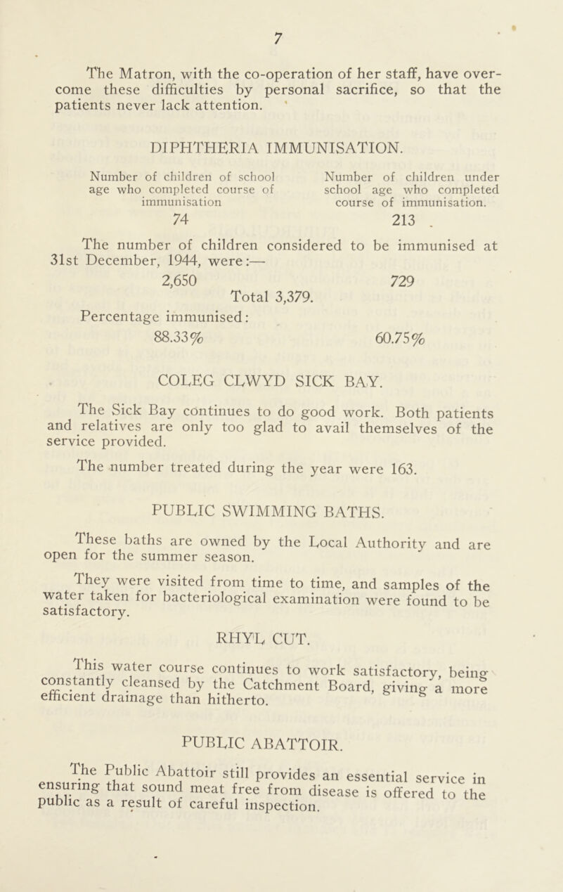 The Matron, with the co-operation of her staff, have over- come these difficulties by personal sacrifice, so that the patients never lack attention. DIPHTHERIA IMMUNISATION. Number of children of school Number of children under age who completed course of school age who completed immunisation course of immunisation. 74 213 The number of children considered to be immunised at 31st December, 1944, were:— 2,650 729 Total 3,379. Percentage immunised: 88.33% 60.75% COLEG CLWYD SICK BAY. The Sick Bay continues to do good work. Both patients and relatives are only too glad to avail themselves of the service provided. The number treated during the year were 163. PUBLIC SWIMMING BATHS. These baths are owned by the Local Authority and are open for the summer season. They were visited from time to time, and samples of the water taken for bacteriological examination were found to be satisfactory. RHYL CUT. This water course continues to work satisfactory, being- constantly cleansed by the Catchment Board, giving a more efficient drainage than hitherto. PUBLIC ABATTOIR. The Public Abattoir still provides an essential service in ensuring that sound meat free from disease is offered to the public as a result of careful inspection.