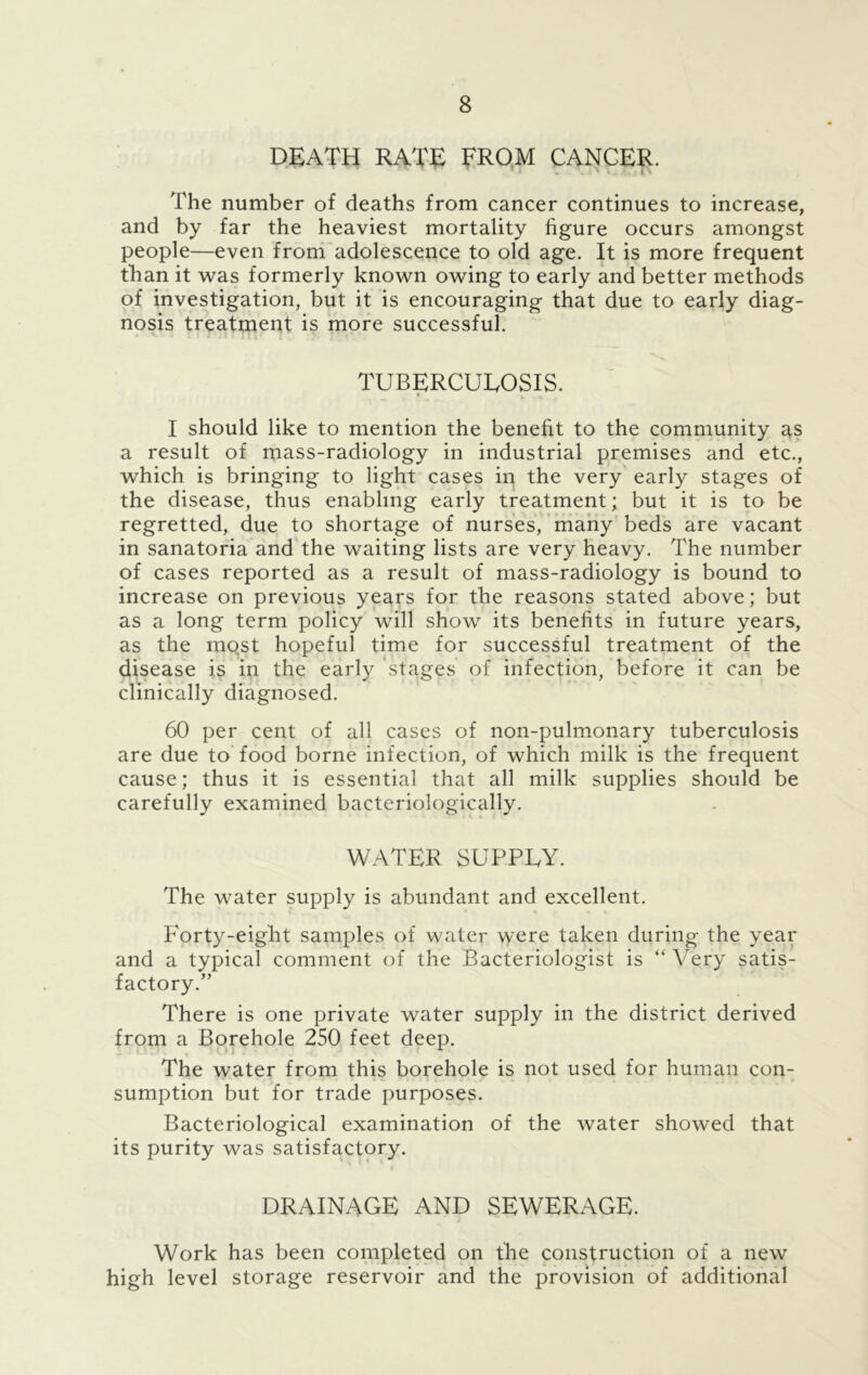 DEATH RATE FROM CANCER. 4 ’ ’ T 1 i * ! ' V / l\ The number of deaths from cancer continues to increase, and by far the heaviest mortality figure occurs amongst people—even from adolescence to old age. It is more frequent than it was formerly known owing to early and better methods of investigation, but it is encouraging that due to early diag- nosis treatment is more successful. TUBERCULOSIS. • . I should like to mention the benefit to the community as a result of mass-radiology in industrial premises and etc., which is bringing to light cases in the very early stages of the disease, thus enabling early treatment; but it is to be regretted, due to shortage of nurses, many beds are vacant in sanatoria and the waiting lists are very heavy. The number of cases reported as a result of mass-radiology is bound to increase on previous years for the reasons stated above; but as a long term policy will show its benefits in future years, as the mqst hopeful time for successful treatment of the disease is in the early stages of infection, before it can be clinically diagnosed. 60 per cent of all cases of non-pulmonary tuberculosis are due to food borne infection, of which milk is the frequent cause; thus it is essential that all milk supplies should be carefully examined bacteriologically. WATER SUPPLY. The water supply is abundant and excellent. Forty-eight samples of water were taken during the year and a typical comment of the Bacteriologist is “ Very satis- factory.” There is one private water supply in the district derived from a Borehole 250 feet deep. The water from this borehole is not used for human con- sumption but for trade purposes. Bacteriological examination of the water showed that its purity was satisfactory. DRAINAGE AND SEWERAGE. Work has been completed on the construction of a new high level storage reservoir and the provision of additional