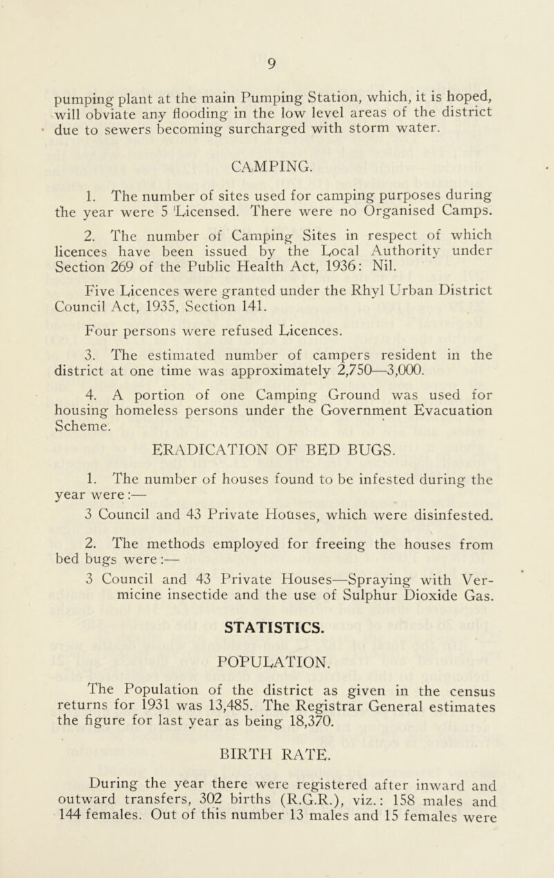 pumping plant at the main Pumping Station, which, it is hoped, will obviate any flooding in the low level areas of the district * due to sewers becoming surcharged with storm water. CAMPING. 1. The number of sites used for camping purposes during the year were 5 ’Licensed. There were no Organised Camps. 2. The number of Camping Sites in respect of which licences have been issued by the Local Authority under Section 269 of the Public Health Act, 1936: Nil. Five Licences were granted under the Rhyl Urban District Council Act, 1935, Section 141. Four persons were refused Licences. 3. The estimated number of campers resident in the district at one time was approximately 2,750—3,000. 4. A portion of one Camping Ground was used for housing homeless persons under the Government Evacuation Scheme. ERADICATION OF BED BUGS. 1. The number of houses found to be infested during the year were:— 3 Council and 43 Private Houses, which were disinfested. 2. The methods employed for freeing the houses from bed bugs were :— 3 Council and 43 Private Houses—Spraying with Ver- micine insectide and the use of Sulphur Dioxide Gas. STATISTICS. POPULATION. The Population of the district as given in the census returns for 1931 was 13,485. The Registrar General estimates the figure for last year as being 18,370. BIRTH RATE. During the year there were registered after inward and outward transfers, 302 births (R.G.R.), viz.: 158 males and 144 females. Out of this number 13 males and 15 females were