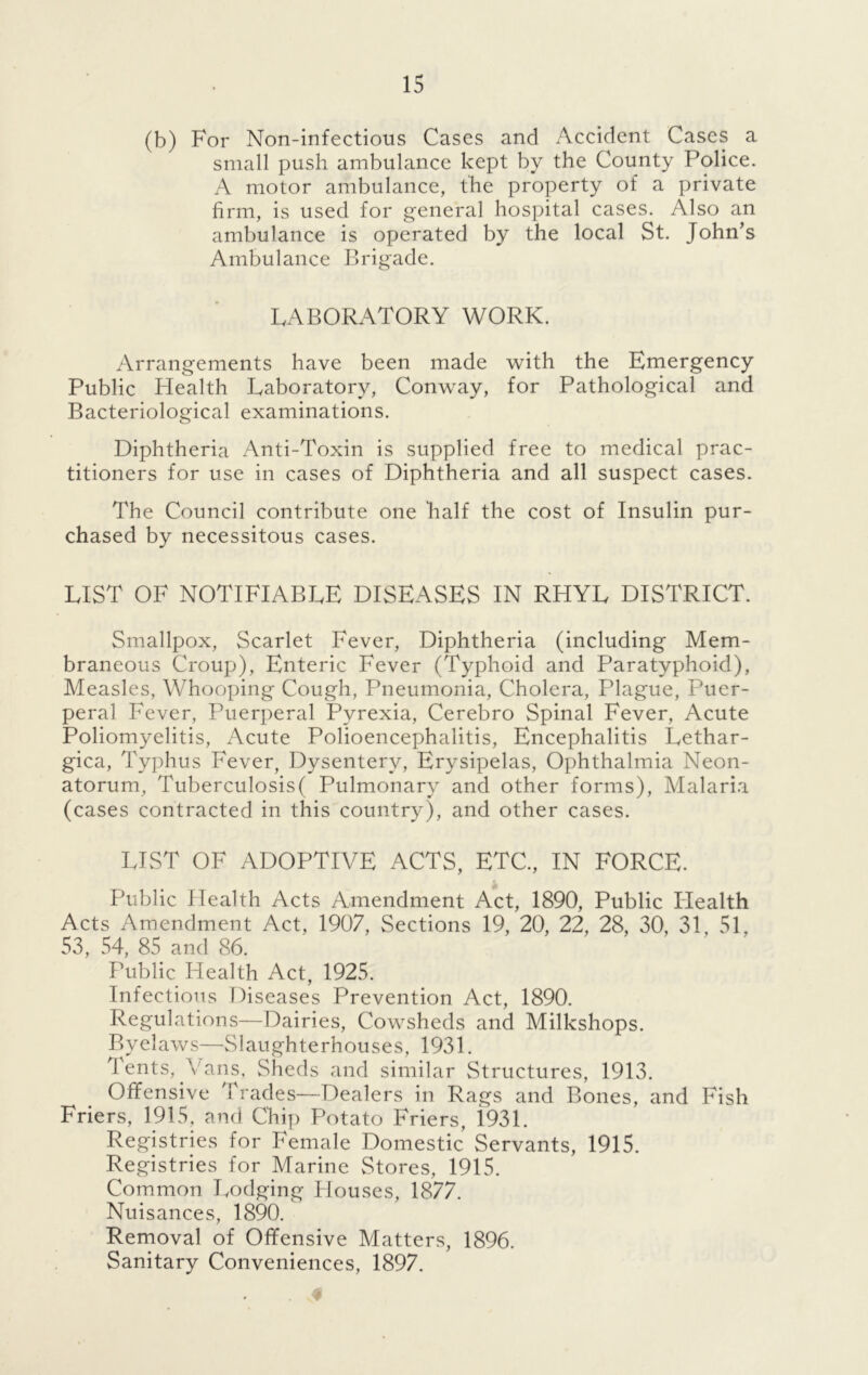 (b) For Non-infectious Cases and Accident Cases a small push ambulance kept by the County Police. A motor ambulance, the property of a private firm, is used for general hospital cases. Also an ambulance is operated by the local St. John’s Ambulance Brigade. LABORATORY WORK. Arrangements have been made with the Emergency Public Health Laboratory, Conway, for Pathological and Bacteriological examinations. Diphtheria Anti-Toxin is supplied free to medical prac- titioners for use in cases of Diphtheria and all suspect cases. The Council contribute one half the cost of Insulin pur- chased by necessitous cases. LIST OF NOTIFIABLE DISEASES IN RHYL DISTRICT. Smallpox, Scarlet Fever, Diphtheria (including Mem- braneous Croup), Enteric Fever (Typhoid and Paratyphoid), Measles, Whooping Cough, Pneumonia, Cholera, Plague, Puer- peral Fever, Puerperal Pyrexia, Cerebro Spinal Fever, Acute Poliomyelitis, Acute Polioencephalitis, Encephalitis Lethar- gica, Typhus Fever, Dysentery, Erysipelas, Ophthalmia Neon- atorum, Tuberculosis( Pulmonary and other forms), Malaria (cases contracted in this country), and other cases. LIST OF ADOPTIVE ACTS, ETC, IN FORCE. Public Health Acts Amendment Act, 1890, Public Health Acts Amendment Act, 1907, Sections 19, 20, 22, 28, 30, 31, 51, 53, 54, 85 and 86. Public Health Act, 1925. Infectious Diseases Prevention Act, 1890. Regulations—Dairies, Cowsheds and Milkshops. Byelaws—Slaughterhouses, 1931. Tents, Vans, Sheds and similar Structures, 1913. Offensive Trades—Dealers in Rags and Bones, and Fish Friers, 1915, and Chip Potato Friers, i931. Registries for Female Domestic Servants, 1915. Registries for Marine Stores, 1915. Common Lodging Houses, 1877. Nuisances, 1890. Removal of Offensive Matters, 1896. Sanitary Conveniences, 1897.