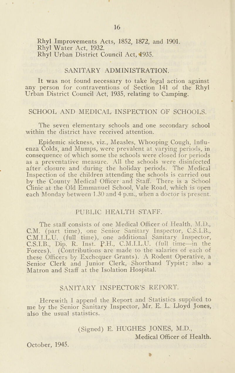 Rhyl Improvements Acts, 1852, 1872, and 1901. Rhyl Water Act, 1932. Rhyl Urban District Council Act, 4935. SANITARY ADMINISTRATION. It was not found necessary to take legal action against any person for contraventions of Section 141 of the Rhyl Urban District Council Act, 1935, relating to Camping. SCHOOL AND MEDICAL INSPECTION OF SCHOOLS. 'The seven elementary schools and one secondary school within the district have received attention. Epidemic sickness, viz., Measles, Whooping Cough, Influ- enza Colds, and Mumps, were prevalent at varying periods, in consequence of which some the schools were closed for periods as a preventative measure. All the schools were disinfected after closure and during the holiday periods. The Medical Inspection of the children attending the schools is carried out by the County Medical Officer and Staff. There is a School Clinic at the Old Emmanuel School, Vale Road, which is open each Monday between 1.30 and 4 p.m., when a doctor is present. PUBLIC HEALTH STAFF. The staff consists of one Medical Officer of Health, M.D., C.M. (part time), one Senior Sanitary Inspector, C.S.I.B., C.M.I.L.U. (full time), one additional Sanitary Inspector, C.S.I.B., Dip. R. Inst. P.PI., C.M.I.L.U. (full time—in the Forces). (Contributions are made to the salaries of each of these Officers by Exchequer Grants). A Rodent Operative, a Senior Clerk and Junior Clerk, Shorthand Typist; also a Matron and Staff at the Isolation Hospital. SANITARY INSPECTOR’S REPORT. Herewith I append the Report and Statistics supplied to me by the Senior Sanitary Inspector, Mr. E. L. Lloyd Jones, also the usual statistics. (Signed) E. HUGHES JONES, M.D., Medical Officer of Health. October, 1945.
