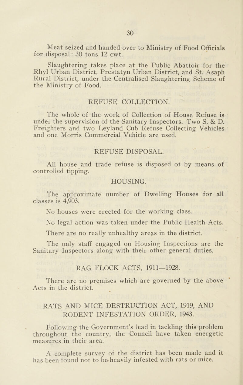 Meat seized and handed over to Ministry of Food Officials for disposal: 30 tons 12 cwt. Slaughtering takes place at the Public Abattoir for the Rhyl Urban District, Prestatyn Urban District, and St. Asaph Rural District, under the Centralised Slaughtering Scheme of the Ministry of Food. REFUSE COEEECTION. The whole of the work of Collection of House Refuse is under the supervision of the Sanitary Inspectors. Two S. & D. Freighters and two Eeyland Cub Refuse Collecting Vehicles and one Morris Commercial Vehicle are used. REFUSE DISPOSAE. All house and trade refuse is disposed of by means of controlled tipping. HOUSING. The approximate number of Dwelling Houses for all classes is 4,903. No houses were erected for the working class. No legal action was taken under the Public Health Acts. There are no really unhealthy areas in the district. The only staff engaged on Housing Inspections are the Sanitary Inspectors along with their other general duties. RAG FLOCK ACTS, 1911—1928. There are no premises which are governed by the above Acts in the district. RATS AND MICE DESTRUCTION ACT, 1919, AND RODENT INFESTATION ORDER, 1943. Following the Government’s lead in tackling this problem throughout the country, the Council have taken energetic measures in their area. A complete survey of the district has been made and it has been found not to be* heavily infested with rats or mice.