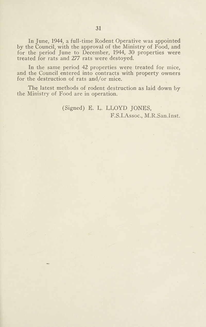 In June, 1944, a full-time Rodent Operative was appointed by the Council, with the approval of the Ministry of Food, and for the period June to December, 1944, 30 properties were treated for rats and 277 rats were destoyed. In the same period 42 properties were treated for mice, and the Council entered into contracts with property owners for the destruction of rats and/or mice. The latest methods of rodent destruction as laid down by the Ministry of Food are in operation. (Signed) E. E. EEOYD JONES, F.S.I.Assoc., M.R.San.Inst.