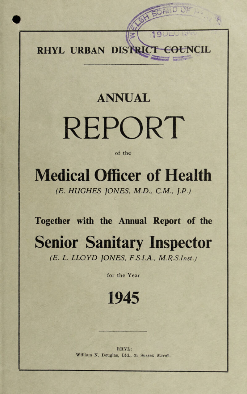 RHYL URBAN DISTR1C ANNUAL REPORT of the Medical Officer of Health (E. HUGHES JONES, M.D., C.M., J.P.) Together with the Annual Report of the Senior Sanitary Inspector (E. L. LLOYD JONES, F.S.I.A., M.R.S.Inst.) for the Year 1945 RHYL: William N. Douglas, Ltd., 31 Sussex Streot.