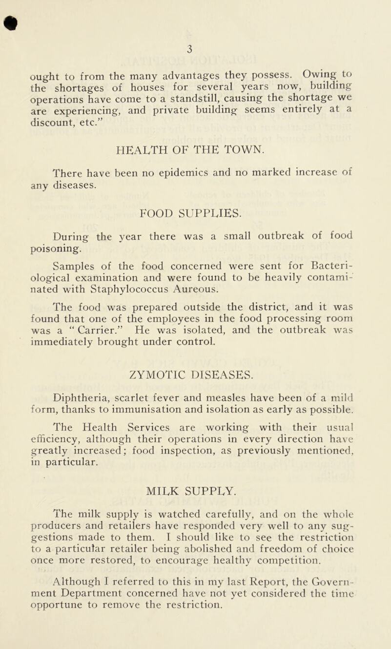 ought to from the many advantages they possess. Owing to the shortages of houses for several years now, building operations have come to a standstill, causing the shortage we are experiencing, and private building seems entirely at a discount, etc/’ HEALTH OF THE TOWN. There have been no epidemics and no marked increase of any diseases. FOOD SUPPLIES. During the year there was a small outbreak of food poisoning. Samples of the food concerned were sent for Bacteri- ological examination and were found to be heavily contami- nated with Staphylococcus Aureous. The food was prepared outside the district, and it was found that one of the employees in the food processing room was a “ Carrier.” He was isolated, and the outbreak was immediately brought under control. ZYMOTIC DISEASES. Diphtheria, scarlet fever and measles have been of a mild form, thanks to immunisation and isolation as early as possible. The Health Services are working with their usual efficiency, although their operations in every direction have greatly increased; food inspection, as previously mentioned, in particular. MILK SUPPLY. The milk supply is watched carefully, and on the whole producers and retailers have responded very well to any sug- gestions made to them. I should like to see the restriction to a particular retailer being abolished and freedom of choice once more restored, to encourage healthy competition. Although I referred to this in my last Report, the Govern- ment Department concerned have not yet considered the time opportune to remove the restriction.