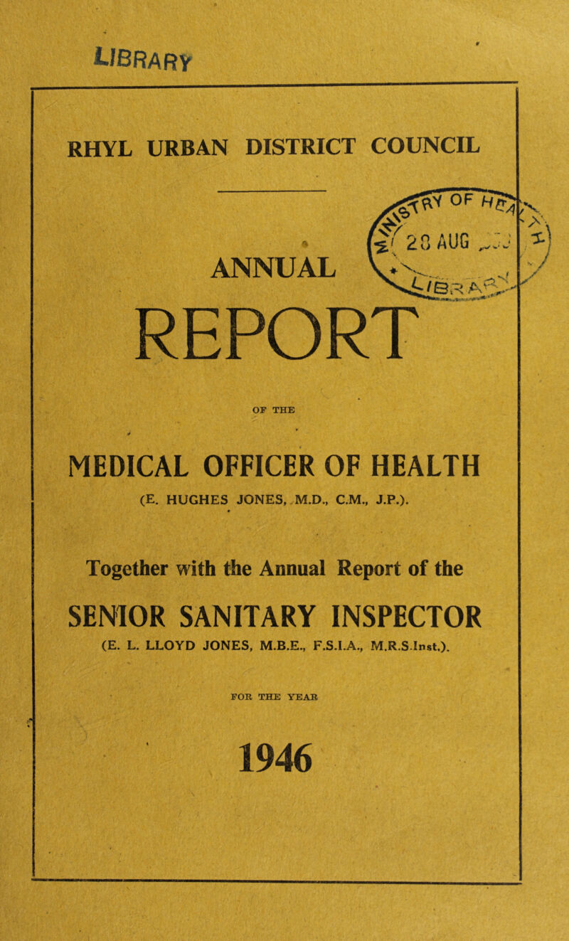 library RHYL URBAN DISTRICT COUNCIL 0F ANNUAL \%[ 20 mUG 3 SAC- OF THE MEDICAL OFFICER OF HEALTH (E. HUGHES JONES, M.D., C.M., J.P.). Together with the Annual Report of the SENIOR SANITARY INSPECTOR (E. L. LLOYD JONES, M.B.E., F.S.I.A., M.R.SInst.). FOE, THE YEAE 1946