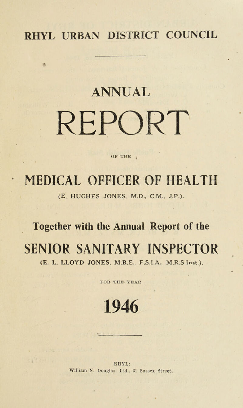 RHYL URBAN DISTRICT COUNCIL ANNUAL REPORT OF THE MEDICAL OFFICER OF HEALTH (E. HUGHES JONES, M.D., C.M., J.P.). Together with the Annual Report of the SENIOR SANITARY INSPECTOR (E. L. LLOYD JONES, M.B.E., F.S.I.A., M.R.Slnst,). FOR THE. YEAR 1946 RHYL: William N. Douglas. Ltd.. 31 Sussex Street.