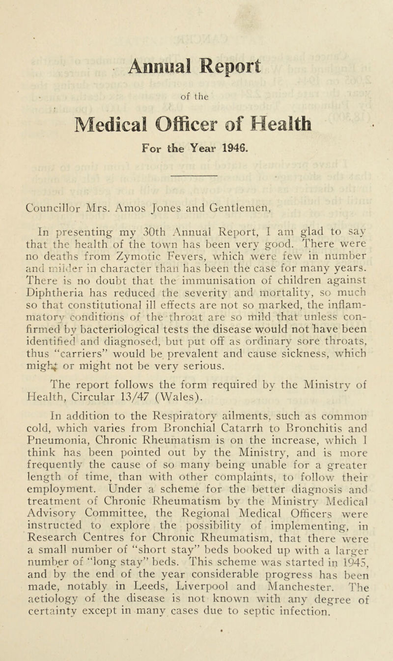 • Annual Report of the Medical Officer of Health F or the Year 1946. Councillor Mrs. Amos Jones and Gentlemen, In presenting my 30th Annual Report, I am glad to say that the health of the town has been very good. There were no deaths from Zymotic Fevers, which were few in number and milder in character than has been the case for many years. There is no doubt that the immunisation of children against Diphtheria has reduced the severity and mortality, so much so that constitutional ill effects are not so marked, the inflam- matory conditions of the throat are so mild that unless con- firmed by bacteriological tests the disease would not have been identified and diagnosed, but put off as ordinary sore throats, thus “carriers” would be prevalent and cause sickness, which migh4 or might not be very serious. The report follows the form required by the Ministry of Health, Circular 13/47 (Wales). In addition to the Respiratory ailments, such as common cold, which varies from Bronchial Catarrh to Bronchitis and Pneumonia, Chronic Rheumatism is on the increase, which 1 think has been pointed out by the Ministry, and is more frequently the cause of so many being unable for a greater length of time, than with other complaints, to follow their employment. Under a scheme for the better diagnosis and treatment of Chronic Rheumatism by the Ministry Medical Advisory Committee, the Regional Medical Officers were instructed to explore the possibility of implementing, in Research Centres for Chronic Rheumatism, that there were a small number of “short stay” beds booked up with a larger number of “long stay” beds. This scheme was started in 1945, and by the end of the year considerable progress has been made, notably in Leeds, Liverpool and Manchester. The aetiology of the disease is not known with any degree of certainty except in many cases due to septic infection.