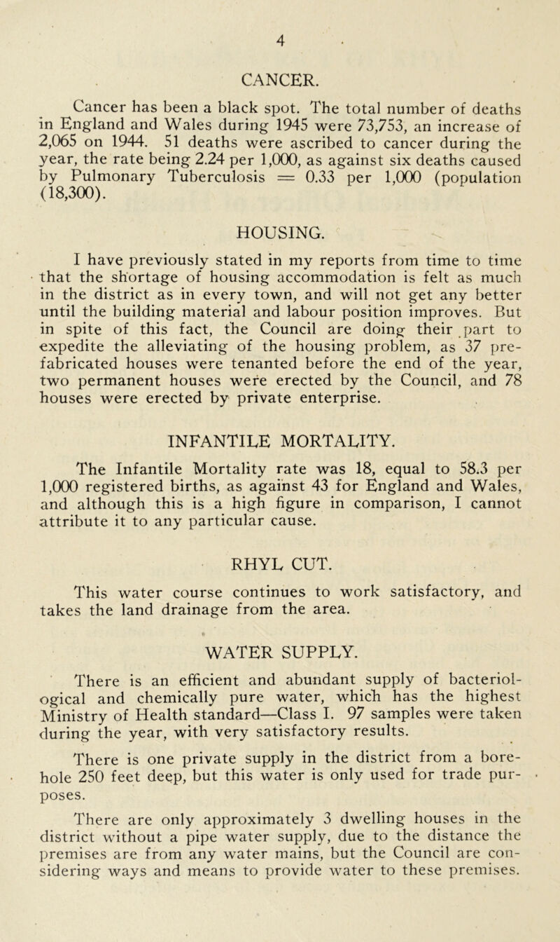 CANCER. Cancer has been a black spot. The total number of deaths in England and Wales during 1945 were 73,753, an increase of 2,065 on 1944. 51 deaths were ascribed to cancer during the year, the rate being 2.24 per 1,000, as against six deaths caused by Pulmonary Tuberculosis = 0.33 per 1,000 (population (18,300). HOUSING. I have previously stated in my reports from time to time that the shortage of housing accommodation is felt as much in the district as in every town, and will not get any better until the building material and labour position improves. But in spite of this fact, the Council are doing their part to expedite the alleviating of the housing problem, as 37 pre- fabricated houses were tenanted before the end of the year, two permanent houses were erected by the Council, and 78 houses were erected by private enterprise. INFANTILE MORTALITY. The Infantile Mortality rate was 18, equal to 58.3 per 1,000 registered births, as against 43 for England and Wales, and although this is a high figure in comparison, I cannot attribute it to any particular cause. RHYL CUT. This water course continues to work satisfactory, and takes the land drainage from the area. WATER SUPPLY. There is an efficient and abundant supply of bacteriol- ogical and chemically pure water, which has the highest Ministry of Health standard—Class I. 97 samples were taken during the year, with very satisfactory results. There is one private supply in the district from a bore- hole 250 feet deep, but this water is only used for trade pur- . poses. There are only approximately 3 dwelling houses in the district without a pipe water supply, due to the distance the premises are from any water mains, but the Council are con- sidering ways and means to provide water to these premises.