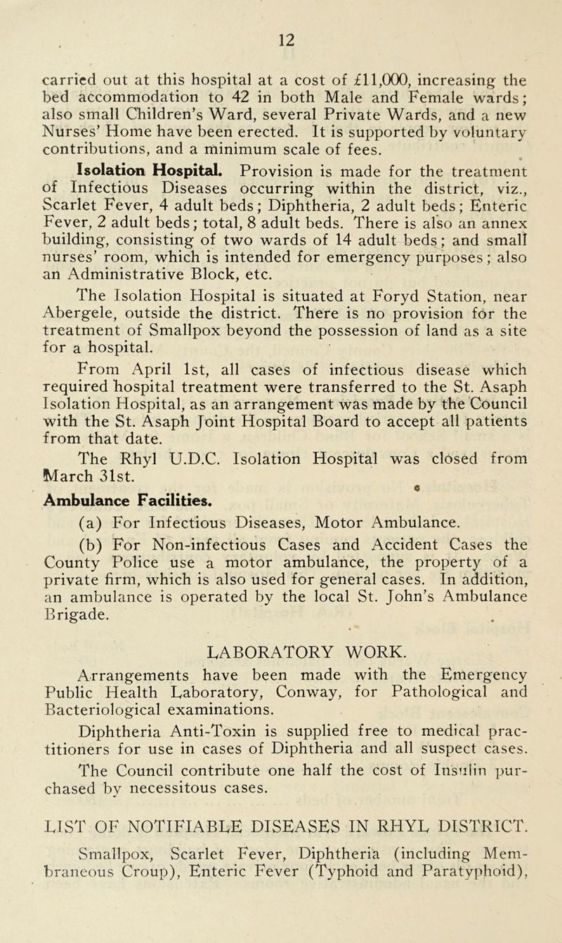carried out at this hospital at a cost of £11,000, increasing the bed accommodation to 42 in both Male and Female wards; also small Children’s Ward, several Private Wards, and a new Nurses’ Home have been erected. It is supported by voluntary contributions, and a minimum scale of fees. Isolation Hospital. Provision is made for the treatment of Infectious Diseases occurring within the district, viz., Scarlet Fever, 4 adult beds; Diphtheria, 2 adult beds; Enteric Fever, 2 adult beds; total, 8 adult beds. There is also an annex building, consisting of two wards of 14 adult beds; and small nurses’ room, which is intended for emergency purposes; also an Administrative Block, etc. The Isolation Hospital is situated at Foryd Station, near Abergele, outside the district. There is no provision for the treatment of Smallpox beyond the possession of land as a site for a hospital. From April 1st, all cases of infectious disease which required hospital treatment were transferred to the St. Asaph Isolation Hospital, as an arrangement was made by the Council with the St. Asaph Joint Hospital Board to accept all patients from that date. The Rhyl U.D.C. Isolation Hospital was closed from March 31st. c Ambulance Facilities. (a) For Infectious Diseases, Motor Ambulance. (b) For Non-infectious Cases and Accident Cases the County Police use a motor ambulance, the property of a private firm, which is also used for general cases. In addition, an ambulance is operated by the local St. John’s Ambulance Brigade. LABORATORY WORK. Arrangements have been made with the Emergency Public Health Laboratory, Conway, for Pathological and Bacteriological examinations. Diphtheria Anti-Toxin is supplied free to medical prac- titioners for use in cases of Diphtheria and all suspect cases. The Council contribute one half the cost of Insulin pur- chased by necessitous cases. LIST OF NOTIFIABLE DISEASES IN RHYL DISTRICT. Smallpox, Scarlet Fever, Diphtheria (including Mem- braneous Croup), Enteric Fever (Typhoid and Paratyphoid),